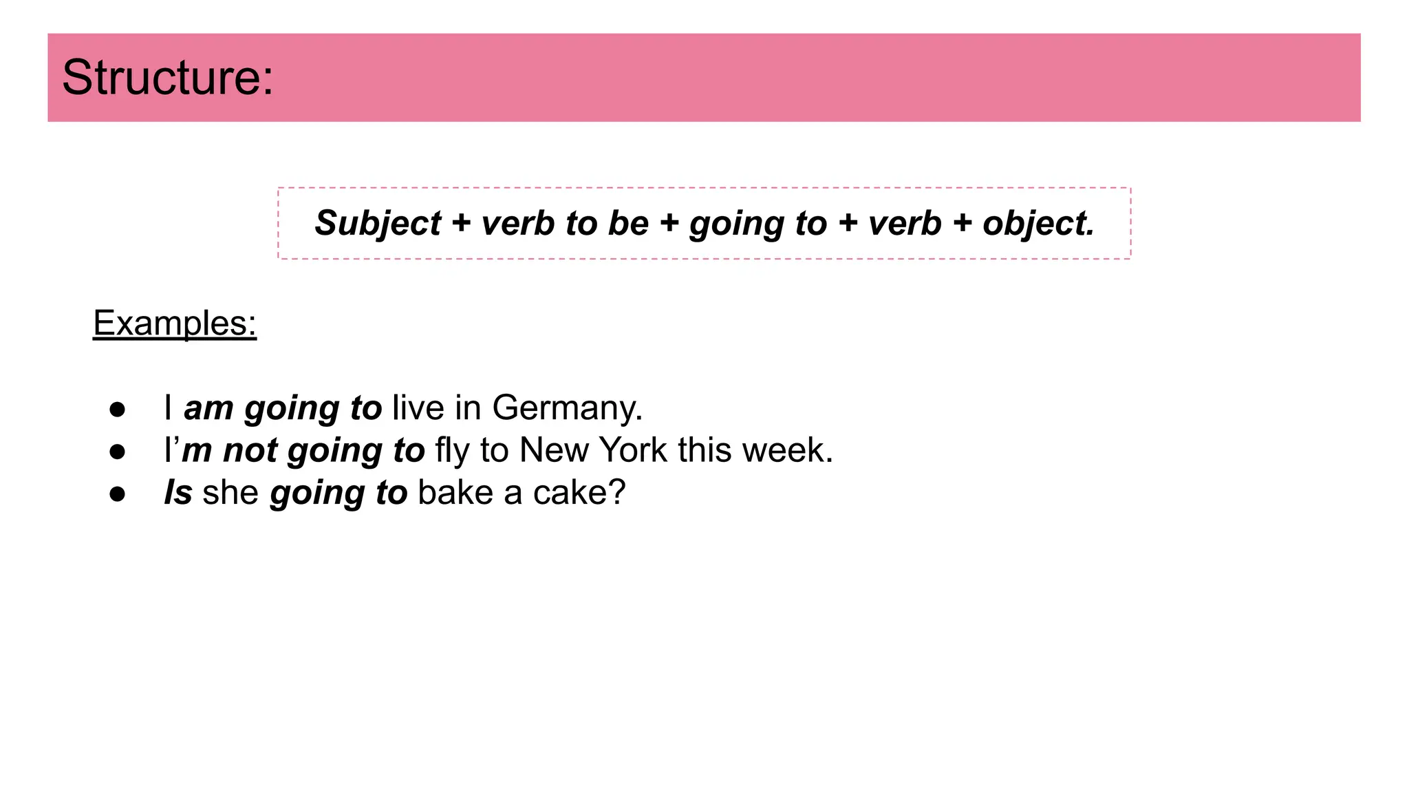 Structure:
Subject + verb to be + going to + verb + object.
Examples:
● I am going to live in Germany.
● I’m not going to fly to New York this week.
● Is she going to bake a cake?