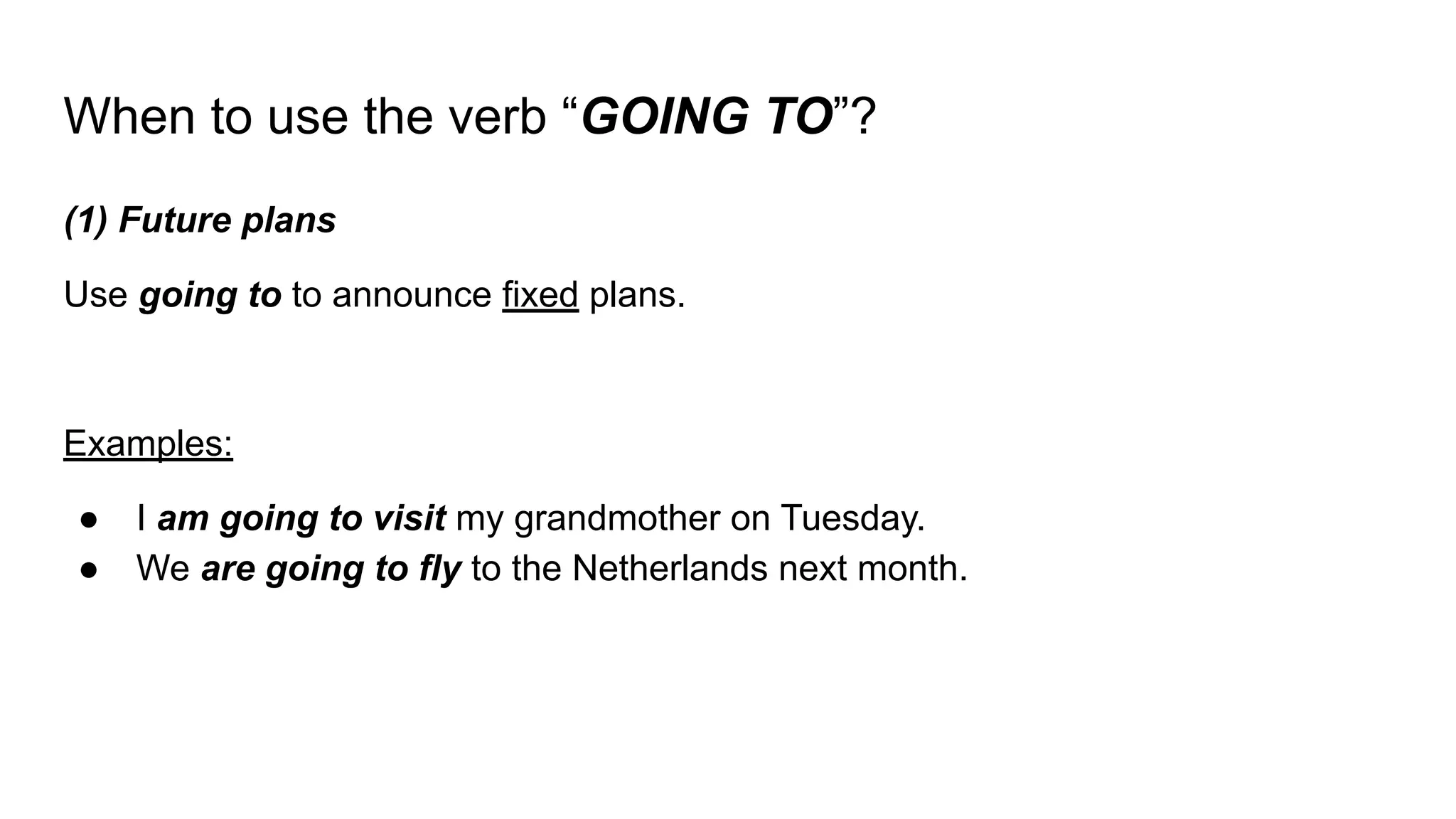 When to use the verb “GOING TO”?
(1) Future plans
Use going to to announce fixed plans.
Examples:
● I am going to visit my grandmother on Tuesday.
● We are going to fly to the Netherlands next month.