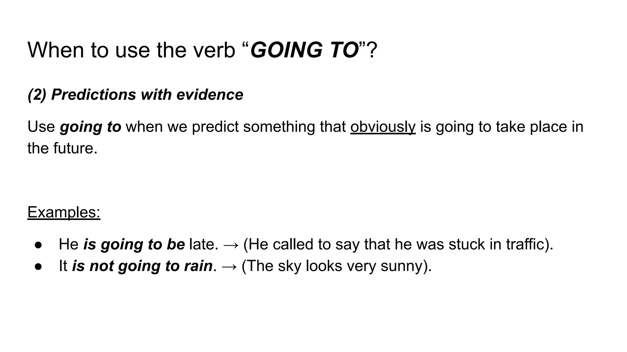 When to use the verb “GOING TO”?
(2) Predictions with evidence
Use going to when we predict something that obviously is going to take place in
the future.
Examples:
● He is going to be late. → (He called to say that he was stuck in traffic).
● It is not going to rain. → (The sky looks very sunny).