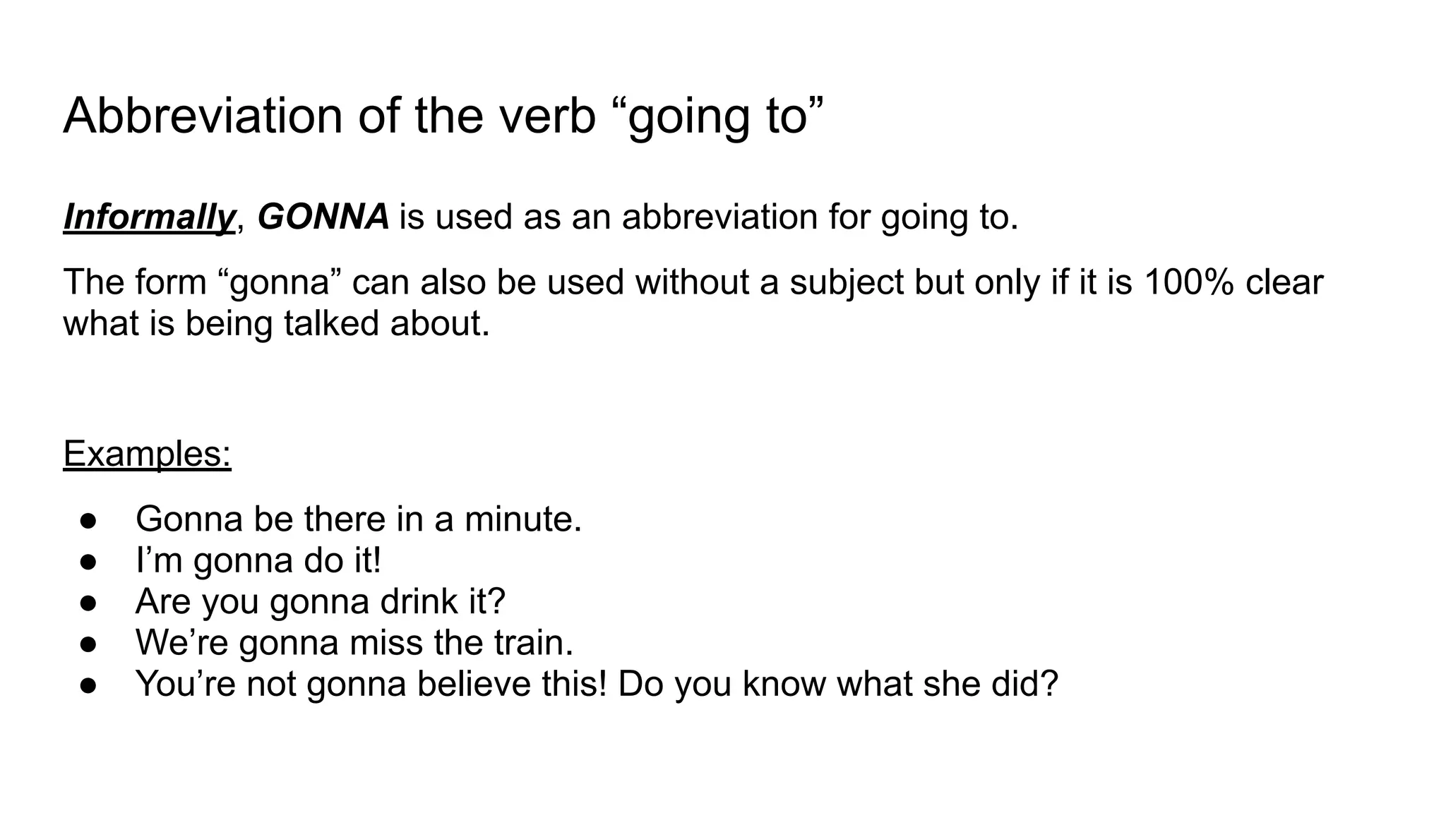Abbreviation of the verb “going to”
Informally, GONNA is used as an abbreviation for going to.
The form “gonna” can also be used without a subject but only if it is 100% clear
what is being talked about.
Examples:
● Gonna be there in a minute.
● I’m gonna do it!
● Are you gonna drink it?
● We’re gonna miss the train.
● You’re not gonna believe this! Do you know what she did?