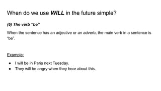 When do we use WILL in the future simple?
(6) The verb “be”
When the sentence has an adjective or an adverb, the main verb in a sentence is
“be”.
Example:
● I will be in Paris next Tuesday.
● They will be angry when they hear about this.
 