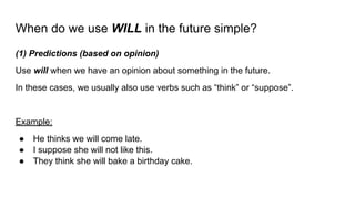 When do we use WILL in the future simple?
(1) Predictions (based on opinion)
Use will when we have an opinion about something in the future.
In these cases, we usually also use verbs such as “think” or “suppose”.
Example:
● He thinks we will come late.
● I suppose she will not like this.
● They think she will bake a birthday cake.
 