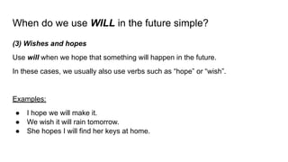 When do we use WILL in the future simple?
(3) Wishes and hopes
Use will when we hope that something will happen in the future.
In these cases, we usually also use verbs such as “hope” or “wish”.
Examples:
● I hope we will make it.
● We wish it will rain tomorrow.
● She hopes I will find her keys at home.
 