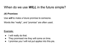 When do we use WILL in the future simple?
(4) Promises
Use will to make a future promise to someone.
Words like “really”, and “promise” are often used.
Example:
● I will really do that.
● They promised me they will come on time.
● I promise you I will not put apples into this pie.
 