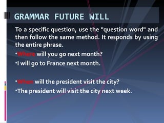 To a specific question, use the "question word" and then follow the same method. It responds by using the entire phrase. Where will you go next month? I will go to France next month. When will the president visit the city? The president will visit the city next week. GRAMMAR FUTURE WILL