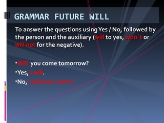 To answer the questions using Yes / No, followed by the person and the auxiliary ( will to yes, won`t or will not for the negative). Will you come tomorrow? Yes, I will . No, I will not / won't. GRAMMAR FUTURE WILL