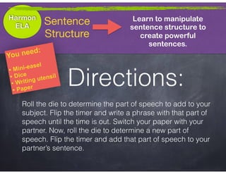 Harmon
ELA
Learn to manipulate
sentence structure to
create powerful
sentences.
Sentence

Structure
You need:
• Mini-easel
• Dice
• Writing utensil
• Paper
Roll the die to determine the part of speech to add to your
subject. Flip the timer and write a phrase with that part of
speech until the time is out. Switch your paper with your
partner. Now, roll the die to determine a new part of
speech. Flip the timer and add that part of speech to your
partner’s sentence.
Directions:
 