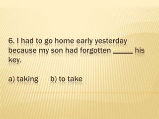 6. I had to go home early yesterday
because my son had forgotten _____ his
key.

a) taking   b) to take
 