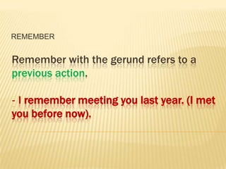 REMEMBER


Remember with the gerund refers to a
previous action.

‐ I remember meeting you last year. (I met
you before now).
 