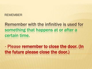 REMEMBER


Remember with the infinitive is used for
something that happens at or after a
certain time.

‐ Please remember to close the door. (In
the future please close the door.)
 