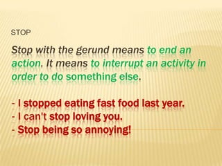 STOP

Stop with the gerund means to end an
action. It means to interrupt an activity in
order to do something else.

‐ I stopped eating fast food last year.
‐ I can't stop loving you.
‐ Stop being so annoying!
 