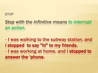 STOP

Stop with the infinitive means to interrupt
an action.

‐ I was walking to the subway station, and
I stopped to say "hi" to my friends.
‐ I was working at home, and I stopped to
answer the 'phone.
 