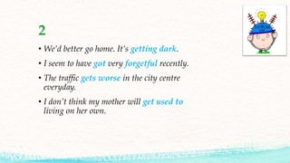 2
• We’d better go home. It’s getting dark.
• I seem to have got very forgetful recently.
• The traffic gets worse in the city centre
everyday.
• I don’t think my mother will get used to
living on her own.
 
