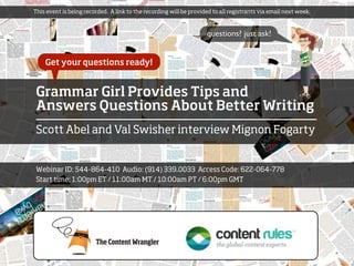 This event is being recorded. A link to the recording will be provided to all registrants via email next week.



                                                                    questions? just ask!


    Get your questions ready!


Grammar Girl Provides Tips and
Answers Questions About Better Writing
Scott Abel and Val Swisher interview Mignon Fogarty


Webinar ID: 544-864-410 Audio: (914) 339.0033 Access Code: 622-064-778
Start time: 1:00pm ET / 11:00am MT / 10:00am PT / 6:00pm GMT
 