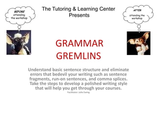 BEFORE
                     The Tutoring & Learning Center                     AFTER
  attending                     Presents                             attending the
the workshop                                                           workshop




                            GRAMMAR
                            GREMLINS
               Understand basic sentence structure and eliminate
                errors that bedevil your writing such as sentence
               fragments, run-on sentences, and comma splices.
                Take the steps to develop a polished writing style
                   that will help you get through your courses.
                                  Facilitator: Julie Ewing
 