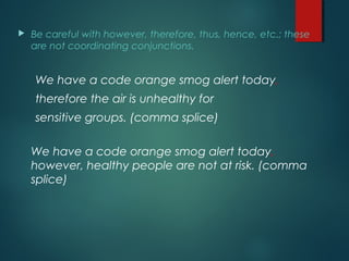  Be careful with however, therefore, thus, hence, etc.; these
are not coordinating conjunctions.
We have a code orange smog alert today,
therefore the air is unhealthy for
sensitive groups. (comma splice)
We have a code orange smog alert today,
however, healthy people are not at risk. (comma
splice)
 