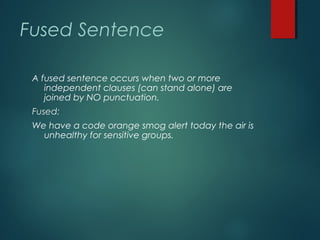 Fused Sentence
A fused sentence occurs when two or more
independent clauses (can stand alone) are
joined by NO punctuation.
Fused:
We have a code orange smog alert today the air is
unhealthy for sensitive groups.
 