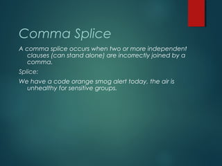 Comma Splice
A comma splice occurs when two or more independent
clauses (can stand alone) are incorrectly joined by a
comma.
Splice:
We have a code orange smog alert today, the air is
unhealthy for sensitive groups.
 