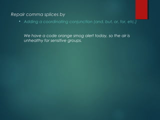 Repair comma splices by
 Adding a coordinating conjunction (and, but, or, for, etc.)
We have a code orange smog alert today, so the air is
unhealthy for sensitive groups.
 