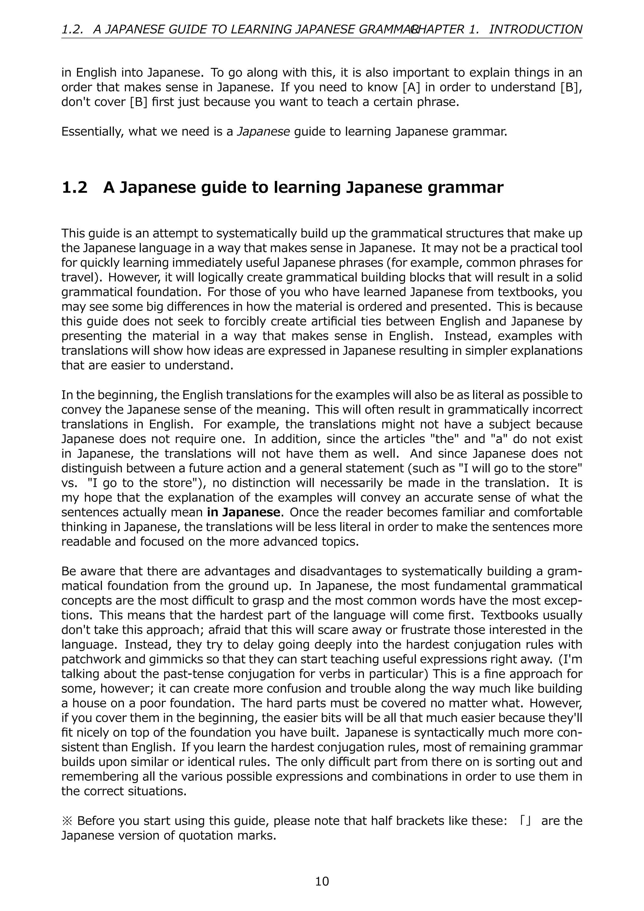 1.2. A JAPANESE GUIDE TO LEARNING JAPANESE GRAMMAR
                                                 CHAPTER 1. INTRODUCTION


in English into Japanese. To go along with this, it is also important to explain things in an
order that makes sense in Japanese. If you need to know [A] in order to understand [B],
don't cover [B] ﬁrst just because you want to teach a certain phrase.

Essentially, what we need is a Japanese guide to learning Japanese grammar.



1.2    A Japanese guide to learning Japanese grammar

This guide is an attempt to systematically build up the grammatical structures that make up
the Japanese language in a way that makes sense in Japanese. It may not be a practical tool
for quickly learning immediately useful Japanese phrases (for example, common phrases for
travel). However, it will logically create grammatical building blocks that will result in a solid
grammatical foundation. For those of you who have learned Japanese from textbooks, you
may see some big diﬀerences in how the material is ordered and presented. This is because
this guide does not seek to forcibly create artiﬁcial ties between English and Japanese by
presenting the material in a way that makes sense in English. Instead, examples with
translations will show how ideas are expressed in Japanese resulting in simpler explanations
that are easier to understand.

In the beginning, the English translations for the examples will also be as literal as possible to
convey the Japanese sense of the meaning. This will often result in grammatically incorrect
translations in English. For example, the translations might not have a subject because
Japanese does not require one. In addition, since the articles "the" and "a" do not exist
in Japanese, the translations will not have them as well. And since Japanese does not
distinguish between a future action and a general statement (such as "I will go to the store"
vs. "I go to the store"), no distinction will necessarily be made in the translation. It is
my hope that the explanation of the examples will convey an accurate sense of what the
sentences actually mean in Japanese. Once the reader becomes familiar and comfortable
thinking in Japanese, the translations will be less literal in order to make the sentences more
readable and focused on the more advanced topics.

Be aware that there are advantages and disadvantages to systematically building a gram-
matical foundation from the ground up. In Japanese, the most fundamental grammatical
concepts are the most diﬃcult to grasp and the most common words have the most excep-
tions. This means that the hardest part of the language will come ﬁrst. Textbooks usually
don't take this approach; afraid that this will scare away or frustrate those interested in the
language. Instead, they try to delay going deeply into the hardest conjugation rules with
patchwork and gimmicks so that they can start teaching useful expressions right away. (I'm
talking about the past-tense conjugation for verbs in particular) This is a ﬁne approach for
some, however; it can create more confusion and trouble along the way much like building
a house on a poor foundation. The hard parts must be covered no matter what. However,
if you cover them in the beginning, the easier bits will be all that much easier because they'll
ﬁt nicely on top of the foundation you have built. Japanese is syntactically much more con-
sistent than English. If you learn the hardest conjugation rules, most of remaining grammar
builds upon similar or identical rules. The only diﬃcult part from there on is sorting out and
remembering all the various possible expressions and combinations in order to use them in
the correct situations.

※ Before you start using this guide, please note that half brackets like these: 「」 are the
Japanese version of quotation marks.


                                               10
 