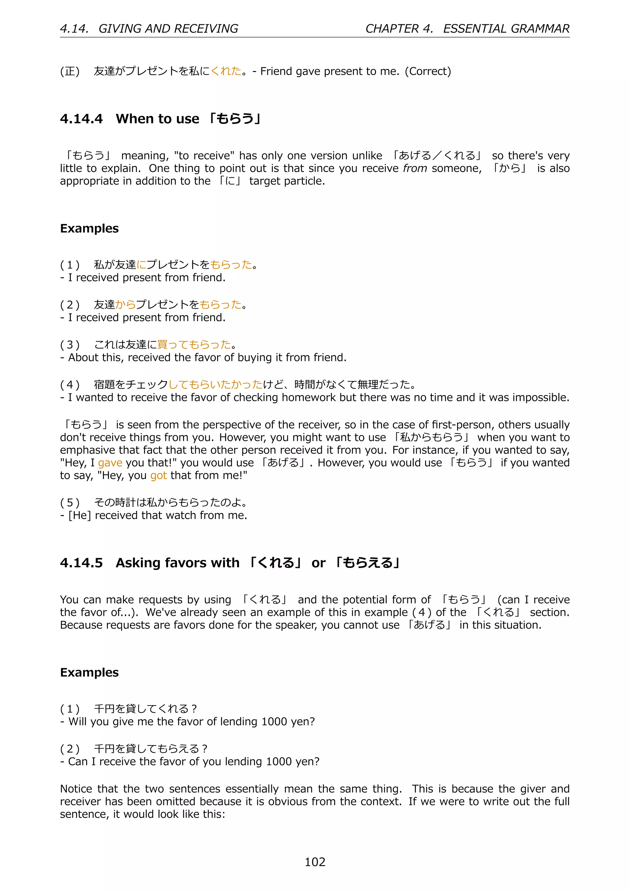 4.14. GIVING AND RECEIVING                                   CHAPTER 4. ESSENTIAL GRAMMAR


(正)  友達がプレゼントを私にくれた。- Friend gave present to me. (Correct)



4.14.4 When to use 「もらう」

 「もらう」 meaning, "to receive" has only one version unlike 「あげる／くれる」 so there's very
little to explain. One thing to point out is that since you receive from someone, 「から」 is also
appropriate in addition to the 「に」 target particle.



Examples


(１)  私が友達にプレゼントをもらった。
- I received present from friend.

(２)  友達からプレゼントをもらった。
- I received present from friend.

(３)  これは友達に買ってもらった。
- About this, received the favor of buying it from friend.

(４)  宿題をチェックしてもらいたかったけど、時間がなくて無理だった。
- I wanted to receive the favor of checking homework but there was no time and it was impossible.

「もらう」 is seen from the perspective of the receiver, so in the case of ﬁrst-person, others usually
don't receive things from you. However, you might want to use 「私からもらう」 when you want to
emphasive that fact that the other person received it from you. For instance, if you wanted to say,
"Hey, I gave you that!" you would use 「あげる」. However, you would use 「もらう」 if you wanted
to say, "Hey, you got that from me!"

(５)  その時計は私からもらったのよ。
- [He] received that watch from me.



4.14.5 Asking favors with 「くれる」 or 「もらえる」

You can make requests by using 「くれる」 and the potential form of 「もらう」 (can I receive
the favor of...). We've already seen an example of this in example (４) of the 「くれる」 section.
Because requests are favors done for the speaker, you cannot use 「あげる」 in this situation.



Examples


(１)  千円を貸してくれる？
- Will you give me the favor of lending 1000 yen?

(２)  千円を貸してもらえる？
- Can I receive the favor of you lending 1000 yen?

Notice that the two sentences essentially mean the same thing. This is because the giver and
receiver has been omitted because it is obvious from the context. If we were to write out the full
sentence, it would look like this:



                                                 102
 