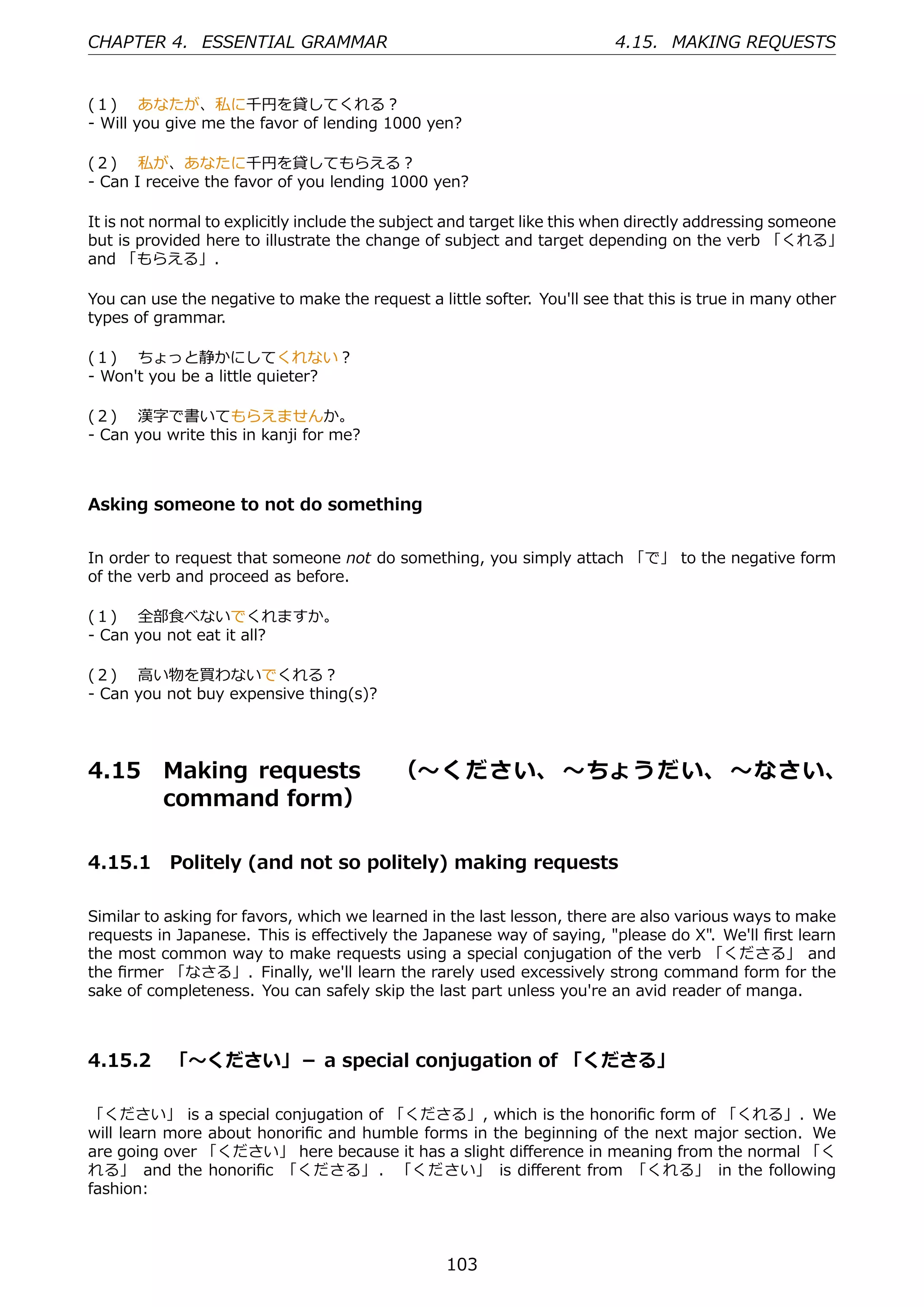 CHAPTER 4. ESSENTIAL GRAMMAR                                             4.15. MAKING REQUESTS


(１)  あなたが、私に千円を貸してくれる？
- Will you give me the favor of lending 1000 yen?

(２)  私が、あなたに千円を貸してもらえる？
- Can I receive the favor of you lending 1000 yen?

It is not normal to explicitly include the subject and target like this when directly addressing someone
but is provided here to illustrate the change of subject and target depending on the verb 「くれる」
and 「もらえる」.

You can use the negative to make the request a little softer. You'll see that this is true in many other
types of grammar.

(１)  ちょっと静かにしてくれない？
- Won't you be a little quieter?

(２)  漢字で書いてもらえませんか。
- Can you write this in kanji for me?



Asking someone to not do something


In order to request that someone not do something, you simply attach 「で」 to the negative form
of the verb and proceed as before.

(１)  全部⾷べないでくれますか。
- Can you not eat it all?

(２)  ⾼い物を買わないでくれる？
- Can you not buy expensive thing(s)?




4.15      Making requests  （〜ください、 〜ちょうだい、 〜なさい、
          command form）

4.15.1 Politely (and not so politely) making requests

Similar to asking for favors, which we learned in the last lesson, there are also various ways to make
requests in Japanese. This is eﬀectively the Japanese way of saying, "please do X". We'll ﬁrst learn
the most common way to make requests using a special conjugation of the verb 「くださる」 and
the ﬁrmer 「なさる」. Finally, we'll learn the rarely used excessively strong command form for the
sake of completeness. You can safely skip the last part unless you're an avid reader of manga.



4.15.2 「〜ください」－ a special conjugation of 「くださる」

「ください」 is a special conjugation of 「くださる」, which is the honoriﬁc form of 「くれる」. We
will learn more about honoriﬁc and humble forms in the beginning of the next major section. We
are going over 「ください」 here because it has a slight diﬀerence in meaning from the normal 「く
れる」 and the honoriﬁc 「くださる」 . 「ください」 is diﬀerent from 「くれる」 in the following
fashion:



                                                 103
 