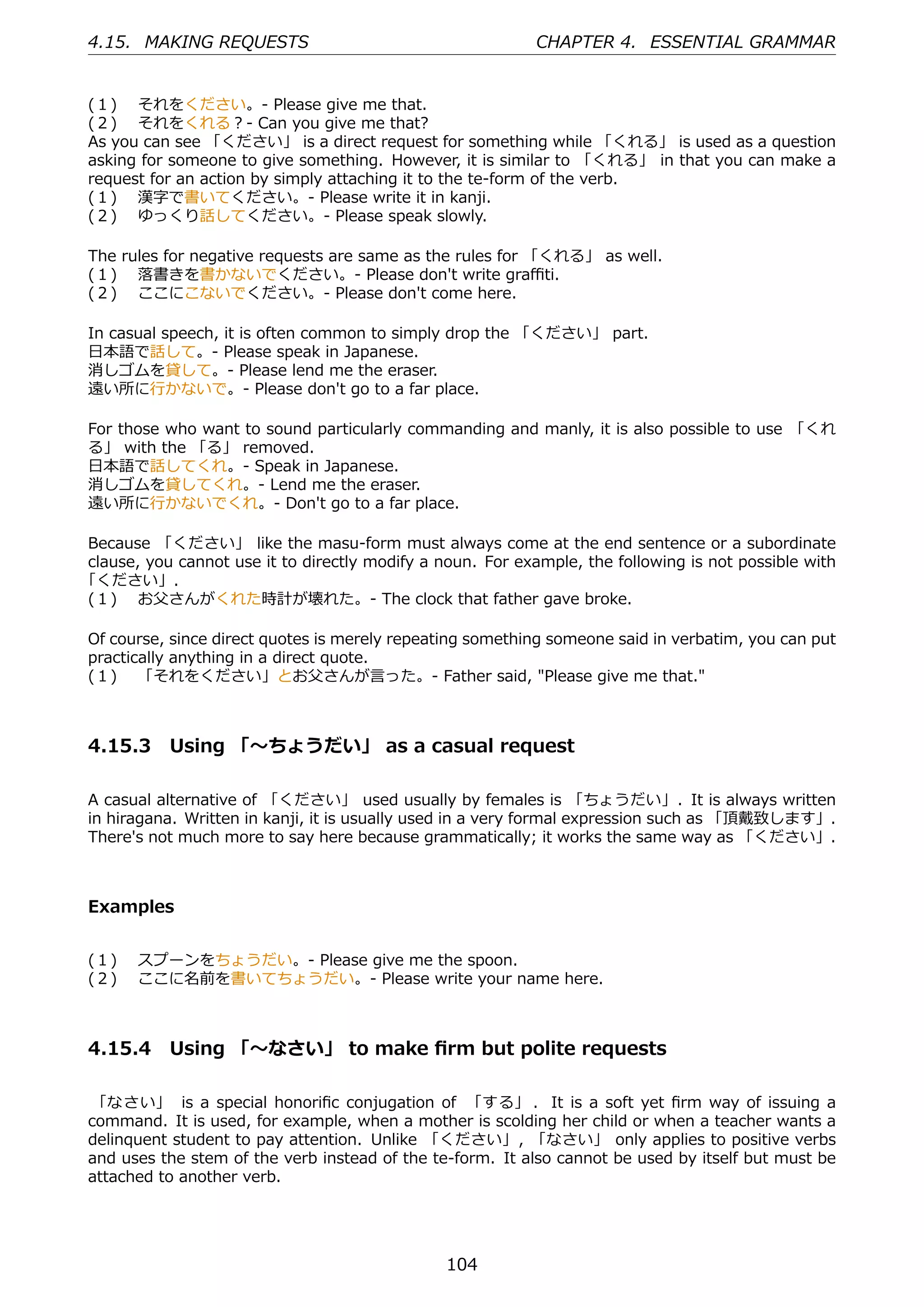 4.15. MAKING REQUESTS                                       CHAPTER 4. ESSENTIAL GRAMMAR


(１)  それをください。- Please give me that.
(２)  それをくれる？- Can you give me that?
As you can see 「ください」 is a direct request for something while 「くれる」 is used as a question
asking for someone to give something. However, it is similar to 「くれる」 in that you can make a
request for an action by simply attaching it to the te-form of the verb.
(１)  漢字で書いてください。- Please write it in kanji.
(２)  ゆっくり話してください。- Please speak slowly.

The rules for negative requests are same as the rules for 「くれる」 as well.
(１)  落書きを書かないでください。- Please don't write graﬃti.
(２)  ここにこないでください。- Please don't come here.

In casual speech, it is often common to simply drop the 「ください」 part.
⽇本語で話して。- Please speak in Japanese.
消しゴムを貸して。- Please lend me the eraser.
遠い所に⾏かないで。- Please don't go to a far place.

For those who want to sound particularly commanding and manly, it is also possible to use 「くれ
る」 with the 「る」 removed.
⽇本語で話してくれ。- Speak in Japanese.
消しゴムを貸してくれ。- Lend me the eraser.
遠い所に⾏かないでくれ。- Don't go to a far place.

Because 「ください」 like the masu-form must always come at the end sentence or a subordinate
clause, you cannot use it to directly modify a noun. For example, the following is not possible with
「ください」.
(１)  お⽗さんがくれた時計が壊れた。- The clock that father gave broke.

Of course, since direct quotes is merely repeating something someone said in verbatim, you can put
practically anything in a direct quote.
(１)  「それをください」とお⽗さんが⾔った。- Father said, "Please give me that."



4.15.3 Using 「〜ちょうだい」 as a casual request

A casual alternative of 「ください」 used usually by females is 「ちょうだい」. It is always written
in hiragana. Written in kanji, it is usually used in a very formal expression such as 「頂戴致します」.
There's not much more to say here because grammatically; it works the same way as 「ください」.



Examples


(１)  スプーンをちょうだい。- Please give me the spoon.
(２)  ここに名前を書いてちょうだい。- Please write your name here.



4.15.4 Using 「〜なさい」 to make ﬁrm but polite requests

「なさい」 is a special honoriﬁc conjugation of 「する」 . It is a soft yet ﬁrm way of issuing a
command. It is used, for example, when a mother is scolding her child or when a teacher wants a
delinquent student to pay attention. Unlike 「ください」, 「なさい」 only applies to positive verbs
and uses the stem of the verb instead of the te-form. It also cannot be used by itself but must be
attached to another verb.




                                                104
 