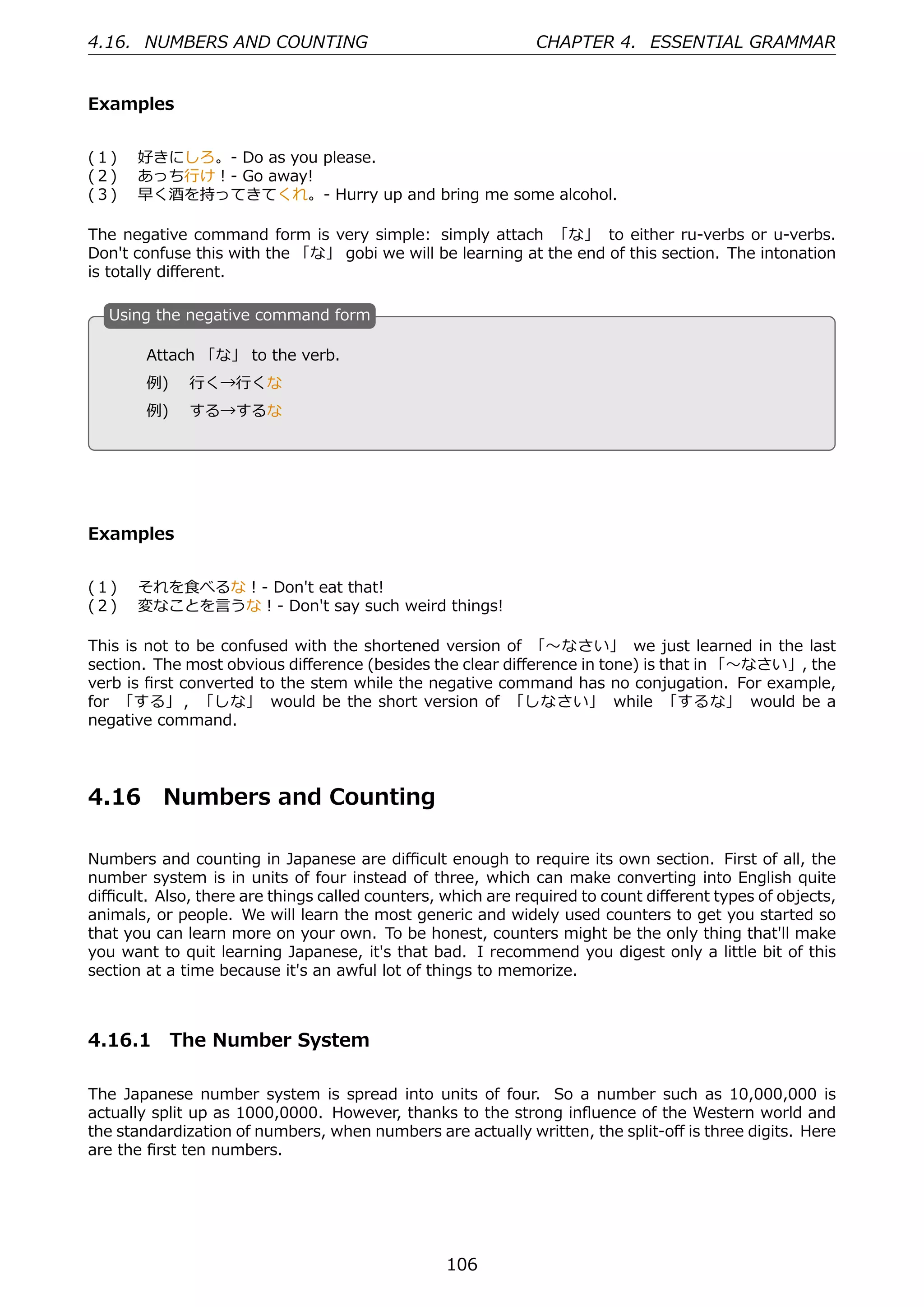 4.16. NUMBERS AND COUNTING                                   CHAPTER 4. ESSENTIAL GRAMMAR


Examples


(１)  好きにしろ。- Do as you please.
(２)  あっち⾏け！- Go away!
(３)  早く酒を持ってきてくれ。- Hurry up and bring me some alcohol.

The negative command form is very simple: simply attach 「な」 to either ru-verbs or u-verbs.
Don't confuse this with the 「な」 gobi we will be learning at the end of this section. The intonation
is totally diﬀerent.

  U
  . sing the negative command form

        Attach 「な」 to the verb.
  .     例)  ⾏く→⾏くな                                 .

        例)  する→するな




Examples


(１)  それを⾷べるな！- Don't eat that!
(２)  変なことを⾔うな！- Don't say such weird things!

This is not to be confused with the shortened version of 「〜なさい」 we just learned in the last
section. The most obvious diﬀerence (besides the clear diﬀerence in tone) is that in 「〜なさい」, the
verb is ﬁrst converted to the stem while the negative command has no conjugation. For example,
for 「する」 , 「しな」 would be the short version of 「しなさい」 while 「するな」 would be a
negative command.




4.16      Numbers and Counting

Numbers and counting in Japanese are diﬃcult enough to require its own section. First of all, the
number system is in units of four instead of three, which can make converting into English quite
diﬃcult. Also, there are things called counters, which are required to count diﬀerent types of objects,
animals, or people. We will learn the most generic and widely used counters to get you started so
that you can learn more on your own. To be honest, counters might be the only thing that'll make
you want to quit learning Japanese, it's that bad. I recommend you digest only a little bit of this
section at a time because it's an awful lot of things to memorize.



4.16.1 The Number System

The Japanese number system is spread into units of four. So a number such as 10,000,000 is
actually split up as 1000,0000. However, thanks to the strong inﬂuence of the Western world and
the standardization of numbers, when numbers are actually written, the split-oﬀ is three digits. Here
are the ﬁrst ten numbers.




                                                 106
 