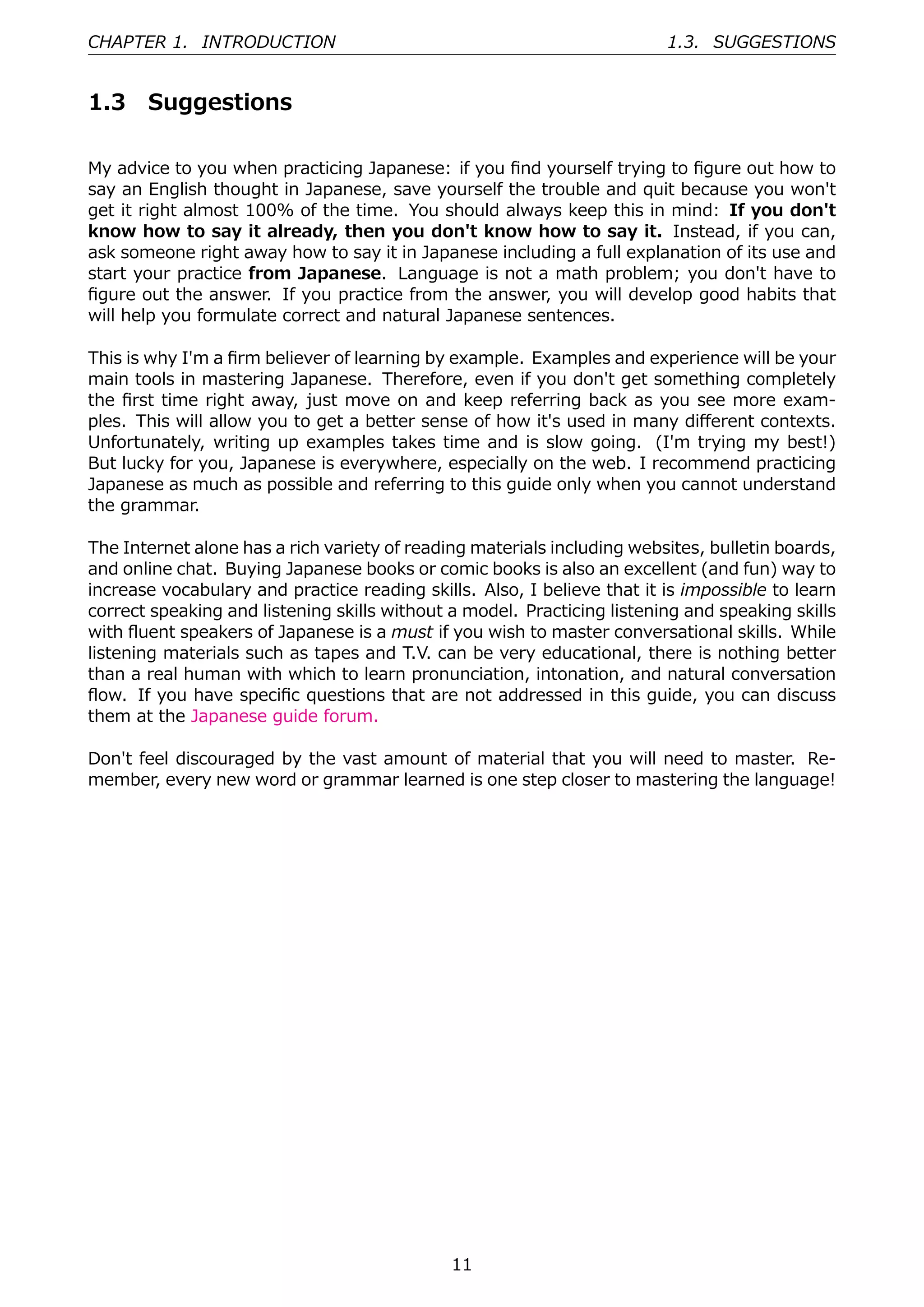 CHAPTER 1. INTRODUCTION                                                  1.3. SUGGESTIONS


1.3    Suggestions

My advice to you when practicing Japanese: if you ﬁnd yourself trying to ﬁgure out how to
say an English thought in Japanese, save yourself the trouble and quit because you won't
get it right almost 100% of the time. You should always keep this in mind: If you don't
know how to say it already, then you don't know how to say it. Instead, if you can,
ask someone right away how to say it in Japanese including a full explanation of its use and
start your practice from Japanese. Language is not a math problem; you don't have to
ﬁgure out the answer. If you practice from the answer, you will develop good habits that
will help you formulate correct and natural Japanese sentences.

This is why I'm a ﬁrm believer of learning by example. Examples and experience will be your
main tools in mastering Japanese. Therefore, even if you don't get something completely
the ﬁrst time right away, just move on and keep referring back as you see more exam-
ples. This will allow you to get a better sense of how it's used in many diﬀerent contexts.
Unfortunately, writing up examples takes time and is slow going. (I'm trying my best!)
But lucky for you, Japanese is everywhere, especially on the web. I recommend practicing
Japanese as much as possible and referring to this guide only when you cannot understand
the grammar.

The Internet alone has a rich variety of reading materials including websites, bulletin boards,
and online chat. Buying Japanese books or comic books is also an excellent (and fun) way to
increase vocabulary and practice reading skills. Also, I believe that it is impossible to learn
correct speaking and listening skills without a model. Practicing listening and speaking skills
with ﬂuent speakers of Japanese is a must if you wish to master conversational skills. While
listening materials such as tapes and T.V. can be very educational, there is nothing better
than a real human with which to learn pronunciation, intonation, and natural conversation
ﬂow. If you have speciﬁc questions that are not addressed in this guide, you can discuss
them at the Japanese guide forum.

Don't feel discouraged by the vast amount of material that you will need to master. Re-
member, every new word or grammar learned is one step closer to mastering the language!




                                              11
 