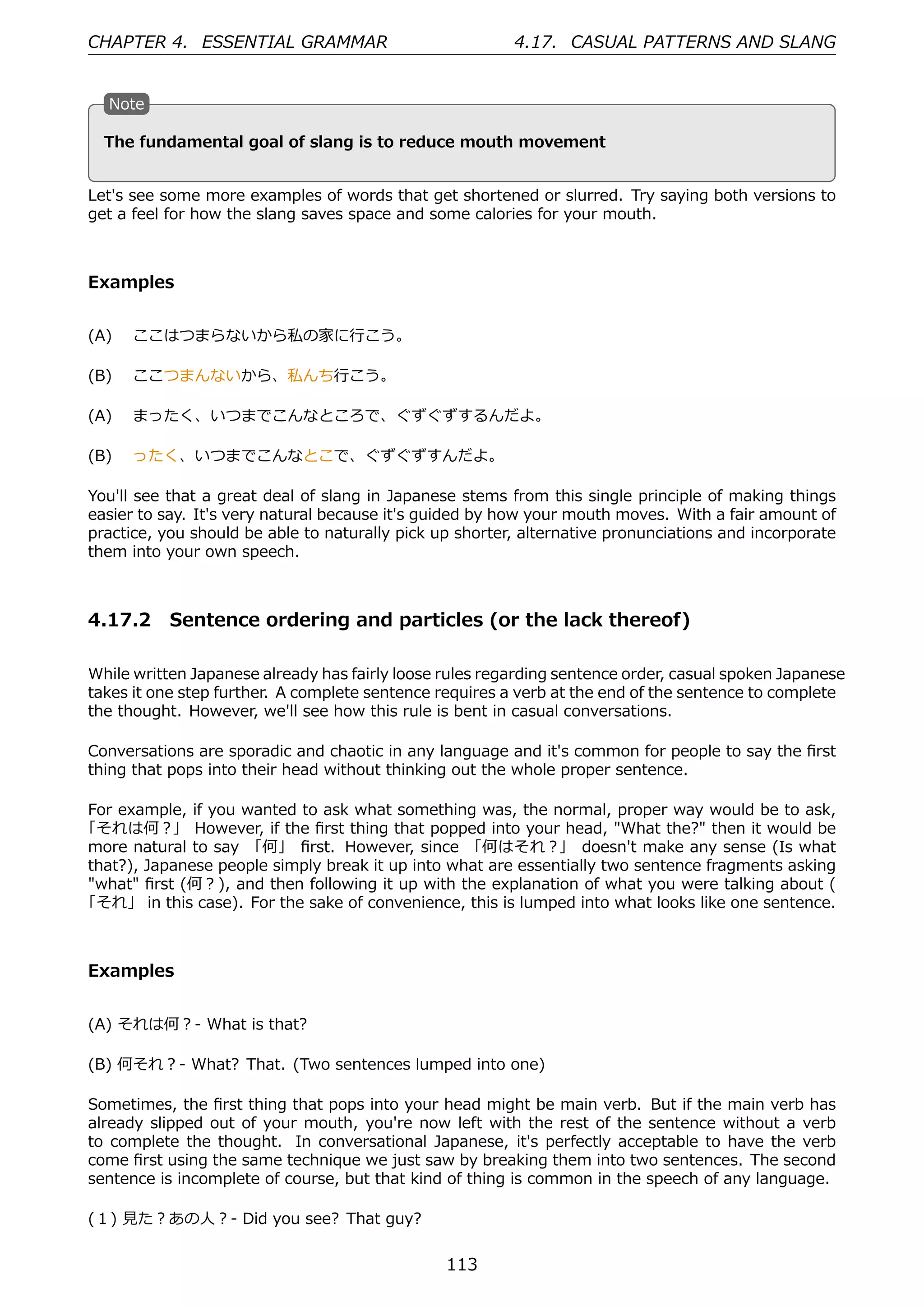 CHAPTER 4. ESSENTIAL GRAMMAR                             4.17. CASUAL PATTERNS AND SLANG


   N
   . ote

                                               .
   . he fundamental goal of slang is to reduce mouth movement
   T


Let's see some more examples of words that get shortened or slurred. Try saying both versions to
get a feel for how the slang saves space and some calories for your mouth.



Examples


(A)  ここはつまらないから私の家に⾏こう。

(B)  ここつまんないから、私んち⾏こう。

(A)  まったく、いつまでこんなところで、ぐずぐずするんだよ。

(B)  ったく、いつまでこんなとこで、ぐずぐずすんだよ。

You'll see that a great deal of slang in Japanese stems from this single principle of making things
easier to say. It's very natural because it's guided by how your mouth moves. With a fair amount of
practice, you should be able to naturally pick up shorter, alternative pronunciations and incorporate
them into your own speech.



4.17.2 Sentence ordering and particles (or the lack thereof)

While written Japanese already has fairly loose rules regarding sentence order, casual spoken Japanese
takes it one step further. A complete sentence requires a verb at the end of the sentence to complete
the thought. However, we'll see how this rule is bent in casual conversations.

Conversations are sporadic and chaotic in any language and it's common for people to say the ﬁrst
thing that pops into their head without thinking out the whole proper sentence.

For example, if you wanted to ask what something was, the normal, proper way would be to ask,
「それは何？」 However, if the ﬁrst thing that popped into your head, "What the?" then it would be
more natural to say 「何」 ﬁrst. However, since 「何はそれ？」 doesn't make any sense (Is what
that?), Japanese people simply break it up into what are essentially two sentence fragments asking
"what" ﬁrst (何？), and then following it up with the explanation of what you were talking about (
「それ」 in this case). For the sake of convenience, this is lumped into what looks like one sentence.



Examples


(A) それは何？- What is that?

(B) 何それ？- What? That. (Two sentences lumped into one)

Sometimes, the ﬁrst thing that pops into your head might be main verb. But if the main verb has
already slipped out of your mouth, you're now left with the rest of the sentence without a verb
to complete the thought. In conversational Japanese, it's perfectly acceptable to have the verb
come ﬁrst using the same technique we just saw by breaking them into two sentences. The second
sentence is incomplete of course, but that kind of thing is common in the speech of any language.

(１) ⾒た？あの⼈？- Did you see? That guy?


                                                113
 