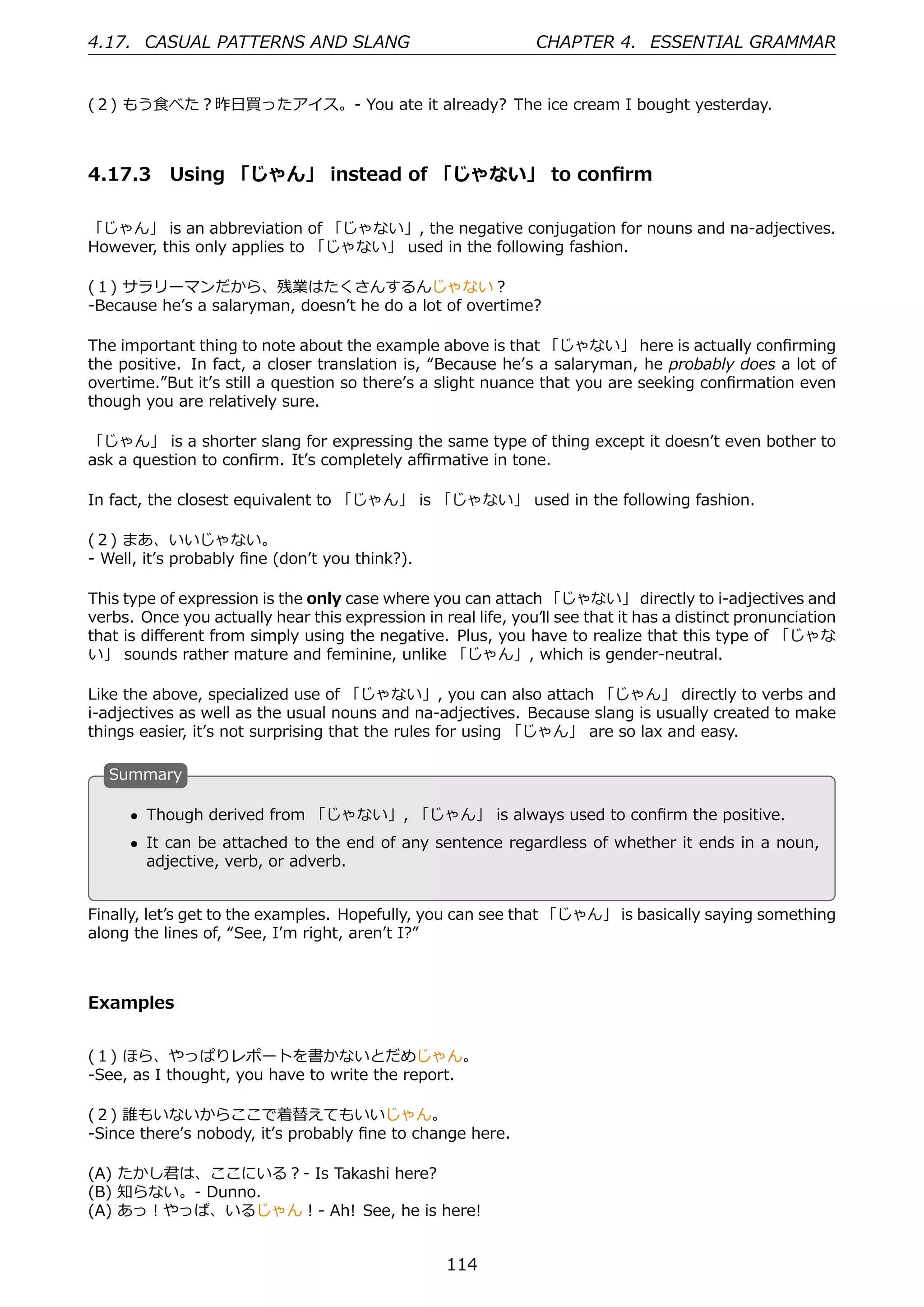 4.17. CASUAL PATTERNS AND SLANG                                 CHAPTER 4. ESSENTIAL GRAMMAR


(２) もう⾷べた？昨⽇買ったアイス。- You ate it already? The ice cream I bought yesterday.



4.17.3 Using 「じゃん」 instead of 「じゃない」 to conﬁrm

「じゃん」 is an abbreviation of 「じゃない」, the negative conjugation for nouns and na-adjectives.
However, this only applies to 「じゃない」 used in the following fashion.

(１) サラリーマンだから、残業はたくさんするんじゃない？
-Because heʼs a salaryman, doesnʼt he do a lot of overtime?

The important thing to note about the example above is that 「じゃない」 here is actually conﬁrming
the positive. In fact, a closer translation is, “Because heʼs a salaryman, he probably does a lot of
overtime.”But itʼs still a question so thereʼs a slight nuance that you are seeking conﬁrmation even
though you are relatively sure.

「じゃん」 is a shorter slang for expressing the same type of thing except it doesnʼt even bother to
ask a question to conﬁrm. Itʼs completely aﬃrmative in tone.

In fact, the closest equivalent to 「じゃん」 is 「じゃない」 used in the following fashion.

(２) まあ、いいじゃない。
- Well, itʼs probably ﬁne (donʼt you think?).

This type of expression is the only case where you can attach 「じゃない」 directly to i-adjectives and
verbs. Once you actually hear this expression in real life, youʼll see that it has a distinct pronunciation
that is diﬀerent from simply using the negative. Plus, you have to realize that this type of 「じゃな
い」 sounds rather mature and feminine, unlike 「じゃん」, which is gender-neutral.

Like the above, specialized use of 「じゃない」, you can also attach 「じゃん」 directly to verbs and
i-adjectives as well as the usual nouns and na-adjectives. Because slang is usually created to make
things easier, itʼs not surprising that the rules for using 「じゃん」 are so lax and easy.

  S
  . ummary

      • Though derived from 「じゃない」, 「じゃん」 is always used to conﬁrm the positive.
  .                                             .
      • It can be attached to the end of any sentence regardless of whether it ends in a noun,
        adjective, verb, or adverb.


Finally, letʼs get to the examples. Hopefully, you can see that 「じゃん」 is basically saying something
along the lines of, “See, Iʼm right, arenʼt I?”



Examples


(１) ほら、やっぱりレポートを書かないとだめじゃん。
-See, as I thought, you have to write the report.

(２) 誰もいないからここで着替えてもいいじゃん。
-Since thereʼs nobody, itʼs probably ﬁne to change here.

(A) たかし君は、ここにいる？- Is Takashi here?
(B) 知らない。- Dunno.
(A) あっ！やっぱ、いるじゃん！- Ah! See, he is here!


                                                   114
 