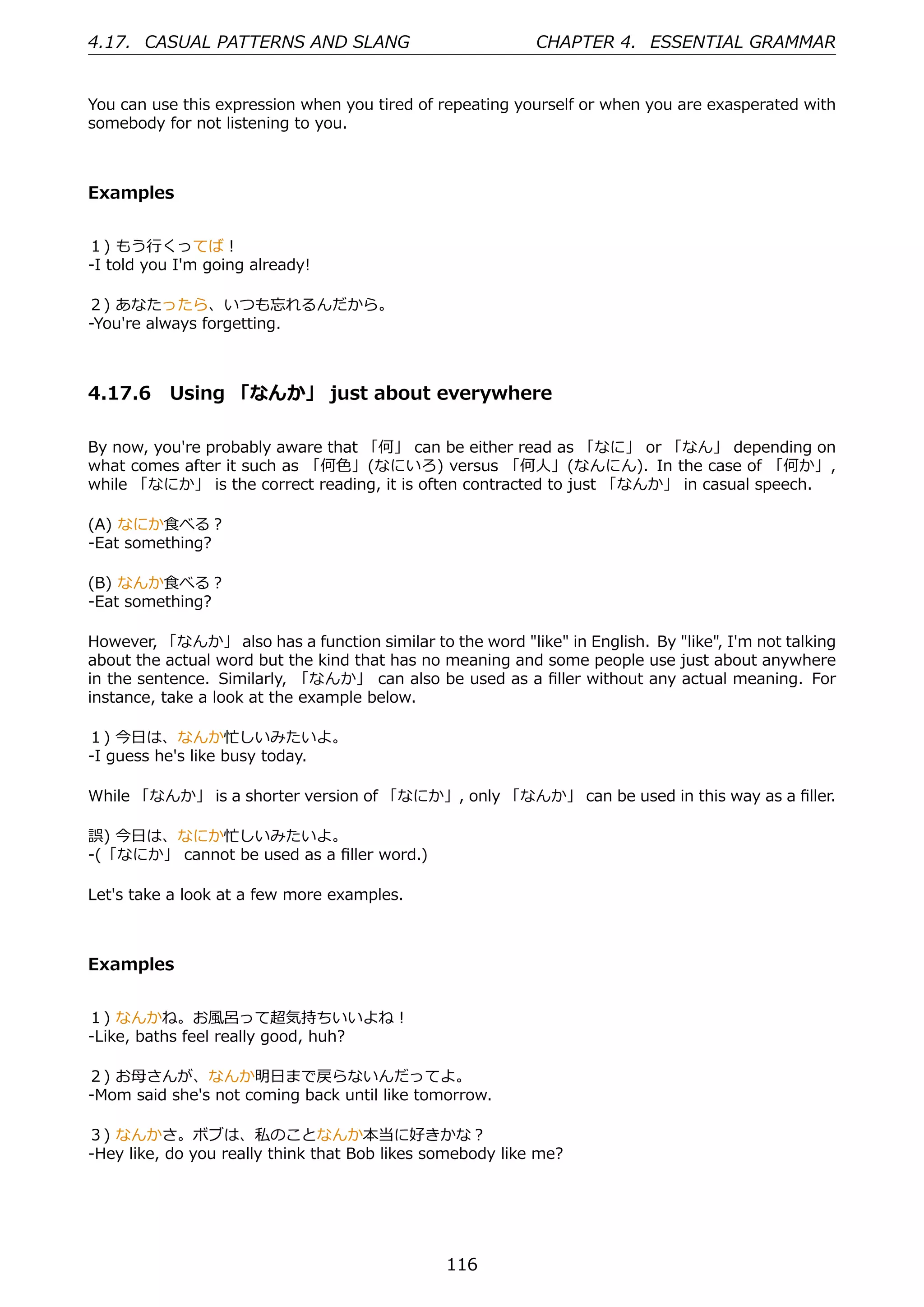 4.17. CASUAL PATTERNS AND SLANG                            CHAPTER 4. ESSENTIAL GRAMMAR


You can use this expression when you tired of repeating yourself or when you are exasperated with
somebody for not listening to you.



Examples


１) もう⾏くってば！
-I told you I'm going already!

２) あなたったら、いつも忘れるんだから。
-You're always forgetting.



4.17.6 Using 「なんか」 just about everywhere

By now, you're probably aware that 「何」 can be either read as 「なに」 or 「なん」 depending on
what comes after it such as 「何⾊」(なにいろ) versus 「何⼈」(なんにん). In the case of 「何か」,
while 「なにか」 is the correct reading, it is often contracted to just 「なんか」 in casual speech.

(A) なにか⾷べる？
-Eat something?

(B) なんか⾷べる？
-Eat something?

However, 「なんか」 also has a function similar to the word "like" in English. By "like", I'm not talking
about the actual word but the kind that has no meaning and some people use just about anywhere
in the sentence. Similarly, 「なんか」 can also be used as a ﬁller without any actual meaning. For
instance, take a look at the example below.

１) 今⽇は、なんか忙しいみたいよ。
-I guess he's like busy today.

While 「なんか」 is a shorter version of 「なにか」, only 「なんか」 can be used in this way as a ﬁller.

誤) 今⽇は、なにか忙しいみたいよ。
-(「なにか」 cannot be used as a ﬁller word.)

Let's take a look at a few more examples.



Examples


１) なんかね。お⾵呂って超気持ちいいよね！
-Like, baths feel really good, huh?

２) お⺟さんが、なんか明⽇まで戻らないんだってよ。
-Mom said she's not coming back until like tomorrow.

３) なんかさ。ボブは、私のことなんか本当に好きかな？
-Hey like, do you really think that Bob likes somebody like me?




                                               116
 