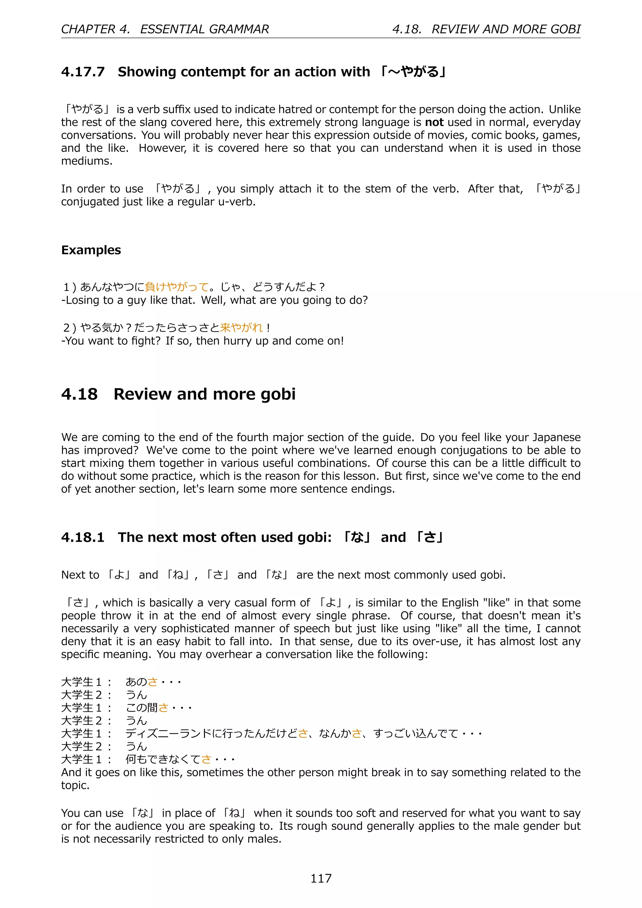CHAPTER 4. ESSENTIAL GRAMMAR                                     4.18. REVIEW AND MORE GOBI


4.17.7 Showing contempt for an action with 「〜やがる」

「やがる」 is a verb suﬃx used to indicate hatred or contempt for the person doing the action. Unlike
the rest of the slang covered here, this extremely strong language is not used in normal, everyday
conversations. You will probably never hear this expression outside of movies, comic books, games,
and the like. However, it is covered here so that you can understand when it is used in those
mediums.

In order to use 「やがる」 , you simply attach it to the stem of the verb. After that, 「やがる」
conjugated just like a regular u-verb.



Examples


１) あんなやつに負けやがって。じゃ、どうすんだよ？
-Losing to a guy like that. Well, what are you going to do?

２) やる気か？だったらさっさと来やがれ！
-You want to ﬁght? If so, then hurry up and come on!




4.18      Review and more gobi

We are coming to the end of the fourth major section of the guide. Do you feel like your Japanese
has improved? We've come to the point where we've learned enough conjugations to be able to
start mixing them together in various useful combinations. Of course this can be a little diﬃcult to
do without some practice, which is the reason for this lesson. But ﬁrst, since we've come to the end
of yet another section, let's learn some more sentence endings.



4.18.1 The next most often used gobi: 「な」 and 「さ」

Next to 「よ」 and 「ね」, 「さ」 and 「な」 are the next most commonly used gobi.

「さ」, which is basically a very casual form of 「よ」, is similar to the English "like" in that some
people throw it in at the end of almost every single phrase. Of course, that doesn't mean it's
necessarily a very sophisticated manner of speech but just like using "like" all the time, I cannot
deny that it is an easy habit to fall into. In that sense, due to its over-use, it has almost lost any
speciﬁc meaning. You may overhear a conversation like the following:

⼤学⽣１： あのさ・ ・         ・
⼤学⽣２： うん
⼤学⽣１： この間さ・ ・          ・
⼤学⽣２： うん
⼤学⽣１： ディズニーランドに⾏ったんだけどさ、なんかさ、すっごい込んでて・ ・                                     ・
⼤学⽣２： うん
⼤学⽣１： 何もできなくてさ・ ・              ・
And it goes on like this, sometimes the other person might break in to say something related to the
topic.

You can use 「な」 in place of 「ね」 when it sounds too soft and reserved for what you want to say
or for the audience you are speaking to. Its rough sound generally applies to the male gender but
is not necessarily restricted to only males.


                                                117
 