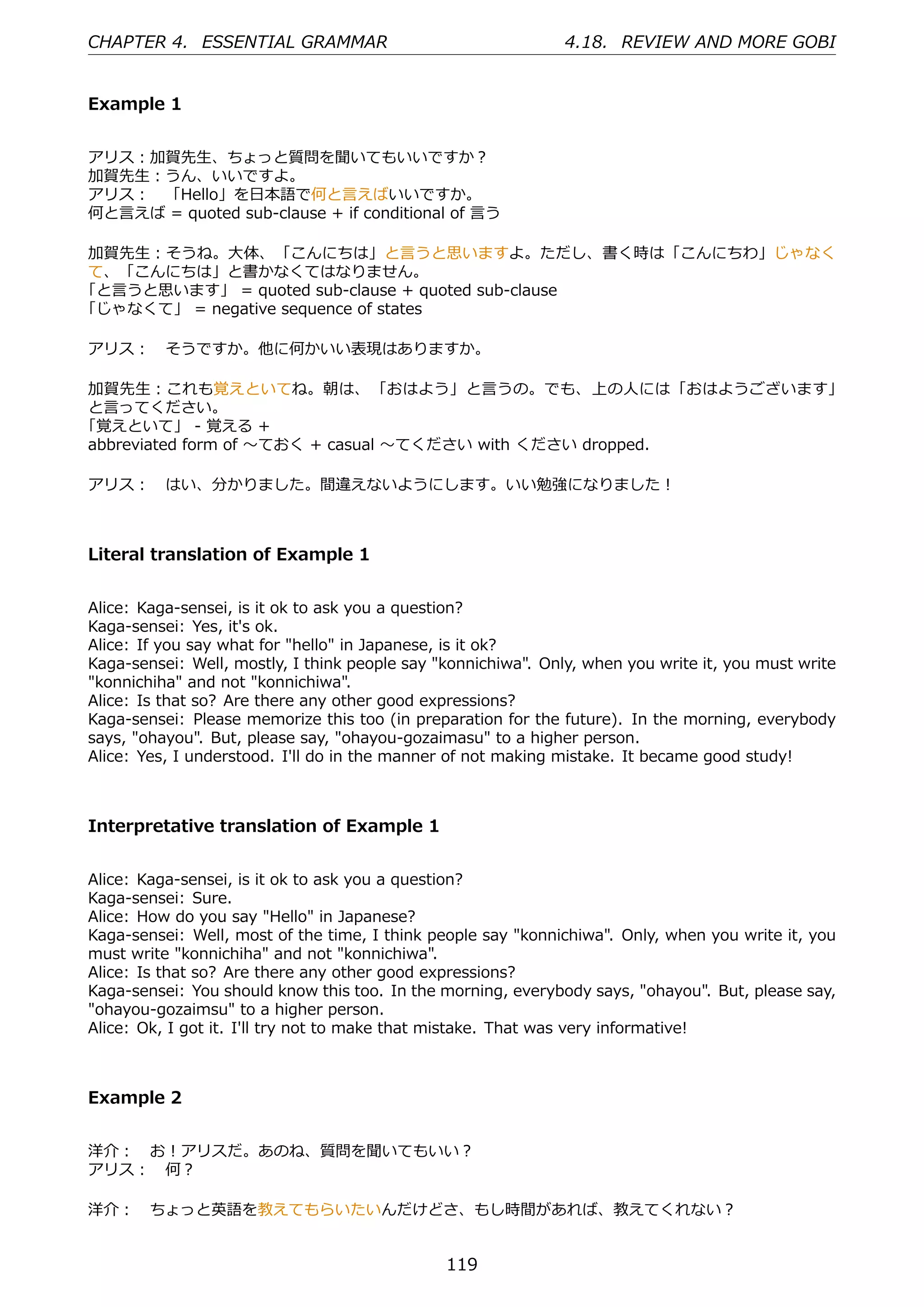 CHAPTER 4. ESSENTIAL GRAMMAR                                   4.18. REVIEW AND MORE GOBI


Example 1


アリス：加賀先⽣、ちょっと質問を聞いてもいいですか？
加賀先⽣：うん、いいですよ。
アリス： 「Hello」を⽇本語で何と⾔えばいいですか。
何と⾔えば = quoted sub-clause + if conditional of ⾔う

加賀先⽣：そうね。⼤体、「こんにちは」と⾔うと思いますよ。ただし、書く時は「こんにちわ」じゃなく
て、「こんにちは」と書かなくてはなりません。
「と⾔うと思います」 = quoted sub-clause + quoted sub-clause
「じゃなくて」 = negative sequence of states

アリス： そうですか。他に何かいい表現はありますか。

加賀先⽣：これも覚えといてね。朝は、 「おはよう」と⾔うの。でも、上の⼈には「おはようございます」
と⾔ってください。
「覚えといて」 - 覚える +
abbreviated form of 〜ておく + casual 〜てください with ください dropped.

アリス： はい、分かりました。間違えないようにします。いい勉強になりました！



Literal translation of Example 1


Alice: Kaga-sensei, is it ok to ask you a question?
Kaga-sensei: Yes, it's ok.
Alice: If you say what for "hello" in Japanese, is it ok?
Kaga-sensei: Well, mostly, I think people say "konnichiwa". Only, when you write it, you must write
"konnichiha" and not "konnichiwa".
Alice: Is that so? Are there any other good expressions?
Kaga-sensei: Please memorize this too (in preparation for the future). In the morning, everybody
says, "ohayou". But, please say, "ohayou-gozaimasu" to a higher person.
Alice: Yes, I understood. I'll do in the manner of not making mistake. It became good study!



Interpretative translation of Example 1


Alice: Kaga-sensei, is it ok to ask you a question?
Kaga-sensei: Sure.
Alice: How do you say "Hello" in Japanese?
Kaga-sensei: Well, most of the time, I think people say "konnichiwa". Only, when you write it, you
must write "konnichiha" and not "konnichiwa".
Alice: Is that so? Are there any other good expressions?
Kaga-sensei: You should know this too. In the morning, everybody says, "ohayou". But, please say,
"ohayou-gozaimsu" to a higher person.
Alice: Ok, I got it. I'll try not to make that mistake. That was very informative!



Example 2


洋介： お！アリスだ。あのね、質問を聞いてもいい？
アリス： 何？

洋介： ちょっと英語を教えてもらいたいんだけどさ、もし時間があれば、教えてくれない？


                                               119
 