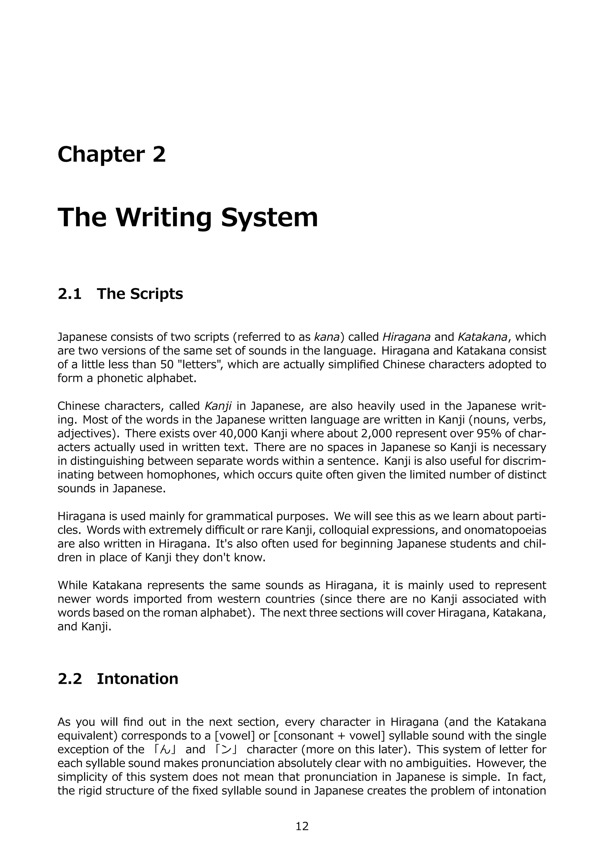 Chapter 2


The Writing System

2.1    The Scripts

Japanese consists of two scripts (referred to as kana) called Hiragana and Katakana, which
are two versions of the same set of sounds in the language. Hiragana and Katakana consist
of a little less than 50 "letters", which are actually simpliﬁed Chinese characters adopted to
form a phonetic alphabet.

Chinese characters, called Kanji in Japanese, are also heavily used in the Japanese writ-
ing. Most of the words in the Japanese written language are written in Kanji (nouns, verbs,
adjectives). There exists over 40,000 Kanji where about 2,000 represent over 95% of char-
acters actually used in written text. There are no spaces in Japanese so Kanji is necessary
in distinguishing between separate words within a sentence. Kanji is also useful for discrim-
inating between homophones, which occurs quite often given the limited number of distinct
sounds in Japanese.

Hiragana is used mainly for grammatical purposes. We will see this as we learn about parti-
cles. Words with extremely diﬃcult or rare Kanji, colloquial expressions, and onomatopoeias
are also written in Hiragana. It's also often used for beginning Japanese students and chil-
dren in place of Kanji they don't know.

While Katakana represents the same sounds as Hiragana, it is mainly used to represent
newer words imported from western countries (since there are no Kanji associated with
words based on the roman alphabet). The next three sections will cover Hiragana, Katakana,
and Kanji.



2.2    Intonation

As you will ﬁnd out in the next section, every character in Hiragana (and the Katakana
equivalent) corresponds to a [vowel] or [consonant + vowel] syllable sound with the single
exception of the 「ん」 and 「ン」 character (more on this later). This system of letter for
each syllable sound makes pronunciation absolutely clear with no ambiguities. However, the
simplicity of this system does not mean that pronunciation in Japanese is simple. In fact,
the rigid structure of the ﬁxed syllable sound in Japanese creates the problem of intonation


                                             12
 