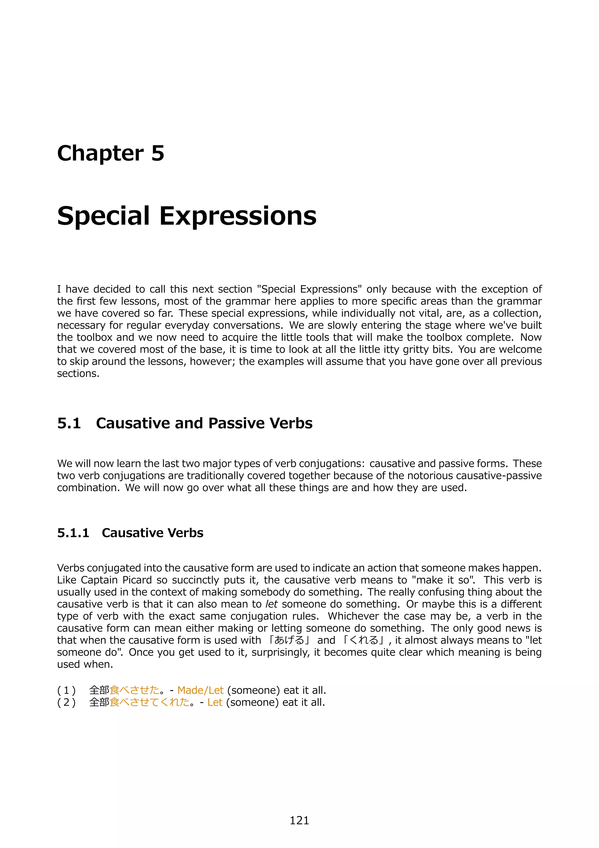 Chapter 5


Special Expressions

I have decided to call this next section "Special Expressions" only because with the exception of
the ﬁrst few lessons, most of the grammar here applies to more speciﬁc areas than the grammar
we have covered so far. These special expressions, while individually not vital, are, as a collection,
necessary for regular everyday conversations. We are slowly entering the stage where we've built
the toolbox and we now need to acquire the little tools that will make the toolbox complete. Now
that we covered most of the base, it is time to look at all the little itty gritty bits. You are welcome
to skip around the lessons, however; the examples will assume that you have gone over all previous
sections.




5.1     Causative and Passive Verbs

We will now learn the last two major types of verb conjugations: causative and passive forms. These
two verb conjugations are traditionally covered together because of the notorious causative-passive
combination. We will now go over what all these things are and how they are used.



5.1.1 Causative Verbs

Verbs conjugated into the causative form are used to indicate an action that someone makes happen.
Like Captain Picard so succinctly puts it, the causative verb means to "make it so". This verb is
usually used in the context of making somebody do something. The really confusing thing about the
causative verb is that it can also mean to let someone do something. Or maybe this is a diﬀerent
type of verb with the exact same conjugation rules. Whichever the case may be, a verb in the
causative form can mean either making or letting someone do something. The only good news is
that when the causative form is used with 「あげる」 and 「くれる」, it almost always means to "let
someone do". Once you get used to it, surprisingly, it becomes quite clear which meaning is being
used when.

(１)  全部⾷べさせた。- Made/Let (someone) eat it all.
(２)  全部⾷べさせてくれた。- Let (someone) eat it all.




                                                 121
 