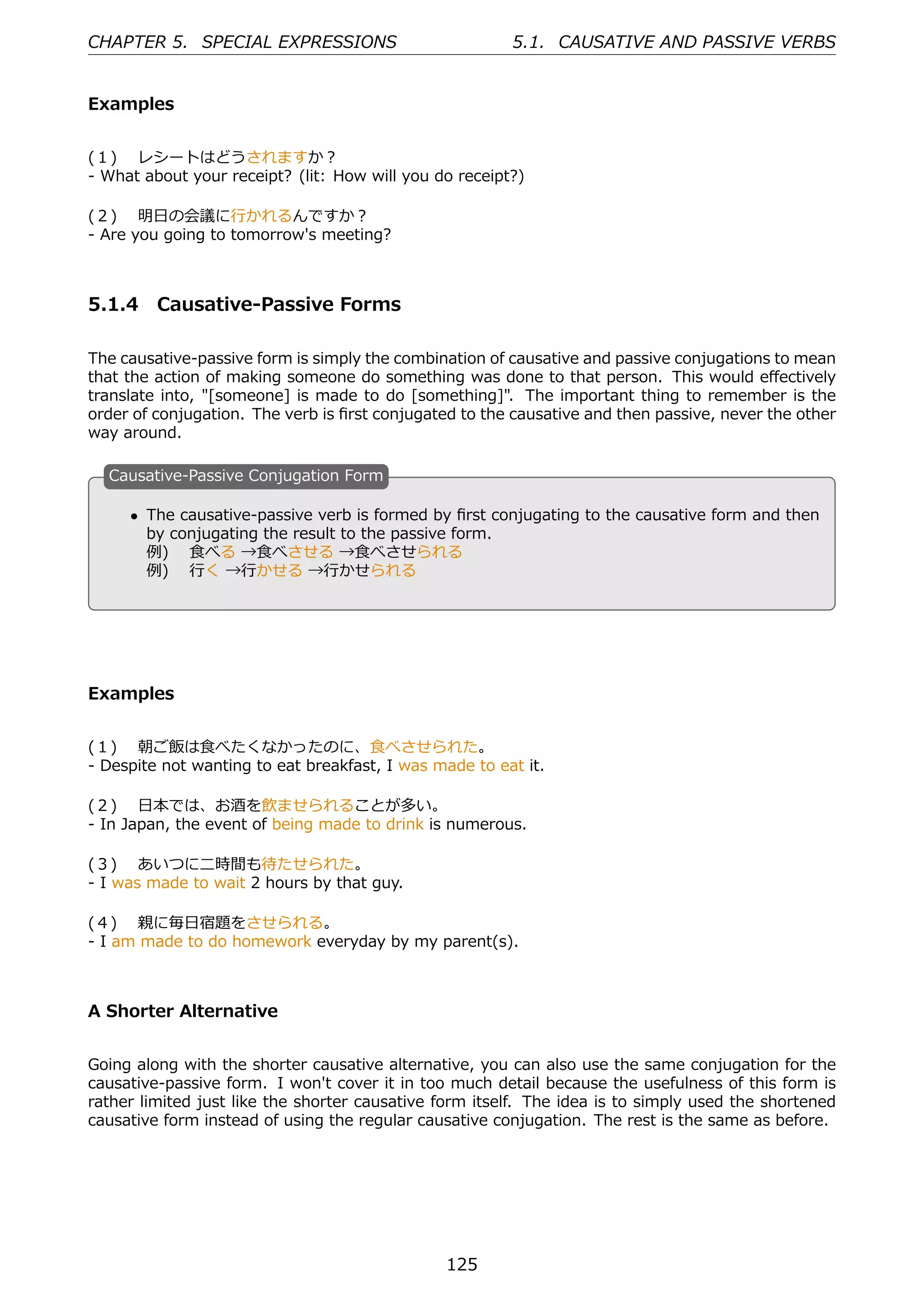 CHAPTER 5. SPECIAL EXPRESSIONS                          5.1. CAUSATIVE AND PASSIVE VERBS


Examples


(１)  レシートはどうされますか？
- What about your receipt? (lit: How will you do receipt?)

(２)  明⽇の会議に⾏かれるんですか？
- Are you going to tomorrow's meeting?



5.1.4 Causative-Passive Forms

The causative-passive form is simply the combination of causative and passive conjugations to mean
that the action of making someone do something was done to that person. This would eﬀectively
translate into, "[someone] is made to do [something]". The important thing to remember is the
order of conjugation. The verb is ﬁrst conjugated to the causative and then passive, never the other
way around.

  C
  . ausative-Passive Conjugation Form

      • The causative-passive verb is formed by ﬁrst conjugating to the causative form and then
        by conjugating the result to the passive form.
                                                   .
  .
        例)  ⾷べる →⾷べさせる →⾷べさせられる
        例)  ⾏く →⾏かせる →⾏かせられる




Examples


(１)  朝ご飯は⾷べたくなかったのに、⾷べさせられた。
- Despite not wanting to eat breakfast, I was made to eat it.

(２)  ⽇本では、お酒を飲ませられることが多い。
- In Japan, the event of being made to drink is numerous.

(３)  あいつに⼆時間も待たせられた。
- I was made to wait 2 hours by that guy.

(４)  親に毎⽇宿題をさせられる。
- I am made to do homework everyday by my parent(s).



A Shorter Alternative


Going along with the shorter causative alternative, you can also use the same conjugation for the
causative-passive form. I won't cover it in too much detail because the usefulness of this form is
rather limited just like the shorter causative form itself. The idea is to simply used the shortened
causative form instead of using the regular causative conjugation. The rest is the same as before.




                                               125
 