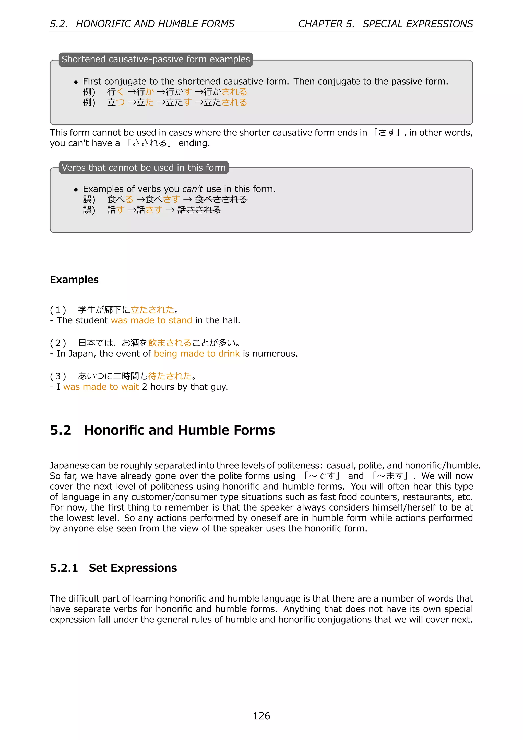 5.2. HONORIFIC AND HUMBLE FORMS                             CHAPTER 5. SPECIAL EXPRESSIONS


  S
  . hortened causative-passive form examples

      • First conjugate to the shortened causative form. Then conjugate to the passive form.
  .     例)  ⾏く →⾏か →⾏かす →⾏かされる                    .
        例)  ⽴つ →⽴た →⽴たす →⽴たされる


This form cannot be used in cases where the shorter causative form ends in 「さす」, in other words,
you can't have a 「さされる」 ending.

  V
  . erbs that cannot be used in this form

      • Examples of verbs you can't use in this form.
  .     誤)  ⾷べる →⾷べさす → ⾷べさされる                    .
        誤)  話す →話さす → 話さされる




Examples


(１)  学⽣が廊下に⽴たされた。
- The student was made to stand in the hall.

(２)  ⽇本では、お酒を飲まされることが多い。
- In Japan, the event of being made to drink is numerous.

(３)  あいつに⼆時間も待たされた。
- I was made to wait 2 hours by that guy.




5.2     Honoriﬁc and Humble Forms

Japanese can be roughly separated into three levels of politeness: casual, polite, and honoriﬁc/humble.
So far, we have already gone over the polite forms using 「〜です」 and 「〜ます」. We will now
cover the next level of politeness using honoriﬁc and humble forms. You will often hear this type
of language in any customer/consumer type situations such as fast food counters, restaurants, etc.
For now, the ﬁrst thing to remember is that the speaker always considers himself/herself to be at
the lowest level. So any actions performed by oneself are in humble form while actions performed
by anyone else seen from the view of the speaker uses the honoriﬁc form.



5.2.1 Set Expressions

The diﬃcult part of learning honoriﬁc and humble language is that there are a number of words that
have separate verbs for honoriﬁc and humble forms. Anything that does not have its own special
expression fall under the general rules of humble and honoriﬁc conjugations that we will cover next.




                                                126
 