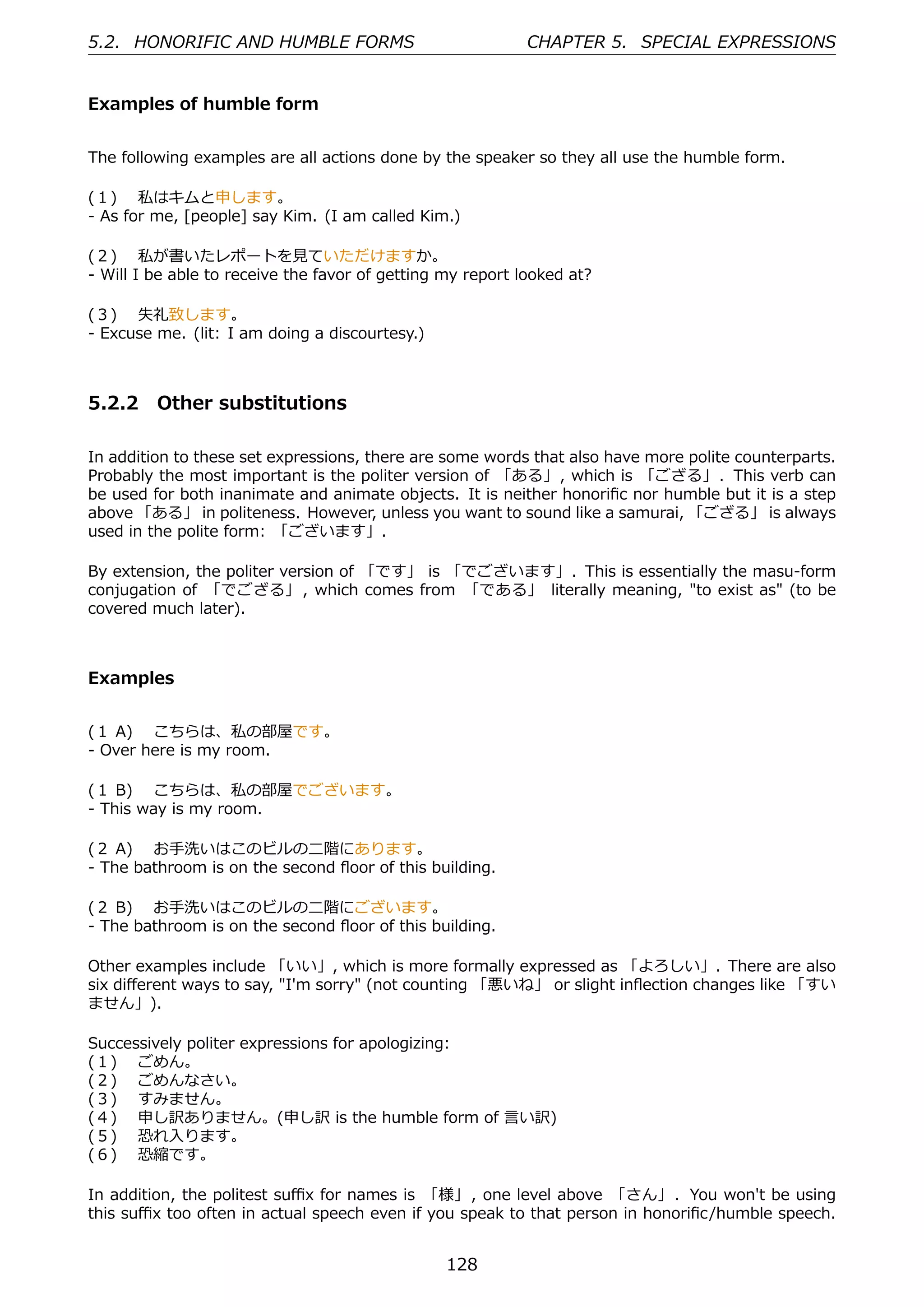 5.2. HONORIFIC AND HUMBLE FORMS                             CHAPTER 5. SPECIAL EXPRESSIONS


Examples of humble form


The following examples are all actions done by the speaker so they all use the humble form.

(１)  私はキムと申します。
- As for me, [people] say Kim. (I am called Kim.)

(２)  私が書いたレポートを⾒ていただけますか。
- Will I be able to receive the favor of getting my report looked at?

(３)  失礼致します。
- Excuse me. (lit: I am doing a discourtesy.)



5.2.2 Other substitutions

In addition to these set expressions, there are some words that also have more polite counterparts.
Probably the most important is the politer version of 「ある」, which is 「ござる」. This verb can
be used for both inanimate and animate objects. It is neither honoriﬁc nor humble but it is a step
above 「ある」 in politeness. However, unless you want to sound like a samurai, 「ござる」 is always
used in the polite form: 「ございます」.

By extension, the politer version of 「です」 is 「でございます」. This is essentially the masu-form
conjugation of 「でござる」 , which comes from 「である」 literally meaning, "to exist as" (to be
covered much later).



Examples


(１ A)  こちらは、私の部屋です。
- Over here is my room.

(１ B)  こちらは、私の部屋でございます。
- This way is my room.

(２ A)  お⼿洗いはこのビルの⼆階にあります。
- The bathroom is on the second ﬂoor of this building.

(２ B)  お⼿洗いはこのビルの⼆階にございます。
- The bathroom is on the second ﬂoor of this building.

Other examples include 「いい」, which is more formally expressed as 「よろしい」. There are also
six diﬀerent ways to say, "I'm sorry" (not counting 「悪いね」 or slight inﬂection changes like 「すい
ません」).

Successively politer expressions for apologizing:
(１)  ごめん。
(２)  ごめんなさい。
(３)  すみません。
(４)  申し訳ありません。(申し訳 is the humble form of ⾔い訳)
(５)  恐れ⼊ります。
(６)  恐縮です。

In addition, the politest suﬃx for names is 「様」 , one level above 「さん」 . You won't be using
this suﬃx too often in actual speech even if you speak to that person in honoriﬁc/humble speech.


                                                 128
 