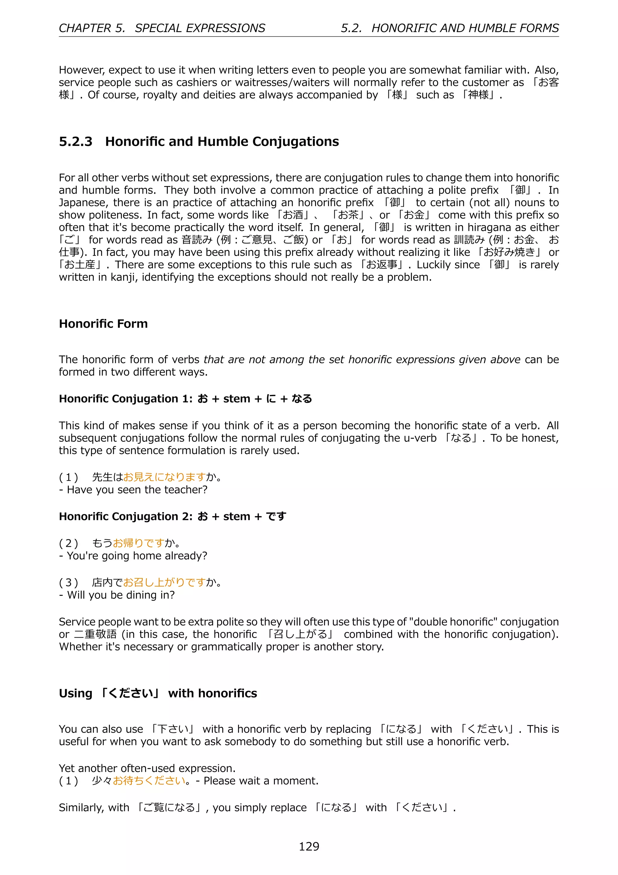 CHAPTER 5. SPECIAL EXPRESSIONS                            5.2. HONORIFIC AND HUMBLE FORMS


However, expect to use it when writing letters even to people you are somewhat familiar with. Also,
service people such as cashiers or waitresses/waiters will normally refer to the customer as 「お客
様」. Of course, royalty and deities are always accompanied by 「様」 such as 「神様」.



5.2.3 Honoriﬁc and Humble Conjugations

For all other verbs without set expressions, there are conjugation rules to change them into honoriﬁc
and humble forms. They both involve a common practice of attaching a polite preﬁx 「御」 . In
Japanese, there is an practice of attaching an honoriﬁc preﬁx 「御」 to certain (not all) nouns to
show politeness. In fact, some words like 「お酒」、 「お茶」、or 「お⾦」 come with this preﬁx so
often that it's become practically the word itself. In general, 「御」 is written in hiragana as either
「ご」 for words read as ⾳読み (例：ご意⾒、ご飯) or 「お」 for words read as 訓読み (例：お⾦、 お
仕事). In fact, you may have been using this preﬁx already without realizing it like 「お好み焼き」 or
「お⼟産」. There are some exceptions to this rule such as 「お返事」. Luckily since 「御」 is rarely
written in kanji, identifying the exceptions should not really be a problem.



Honoriﬁc Form


The honoriﬁc form of verbs that are not among the set honoriﬁc expressions given above can be
formed in two diﬀerent ways.

Honoriﬁc Conjugation 1: お + stem + に + なる

This kind of makes sense if you think of it as a person becoming the honoriﬁc state of a verb. All
subsequent conjugations follow the normal rules of conjugating the u-verb 「なる」. To be honest,
this type of sentence formulation is rarely used.

(１)  先⽣はお⾒えになりますか。
- Have you seen the teacher?

Honoriﬁc Conjugation 2: お + stem + です

(２)  もうお帰りですか。
- You're going home already?

(３)  店内でお召し上がりですか。
- Will you be dining in?

Service people want to be extra polite so they will often use this type of "double honoriﬁc" conjugation
or ⼆重敬語 (in this case, the honoriﬁc 「召し上がる」 combined with the honoriﬁc conjugation).
Whether it's necessary or grammatically proper is another story.



Using 「ください」 with honoriﬁcs


You can also use 「下さい」 with a honoriﬁc verb by replacing 「になる」 with 「ください」. This is
useful for when you want to ask somebody to do something but still use a honoriﬁc verb.

Yet another often-used expression.
(１)  少々お待ちください。- Please wait a moment.

Similarly, with 「ご覧になる」, you simply replace 「になる」 with 「ください」.


                                                 129
 