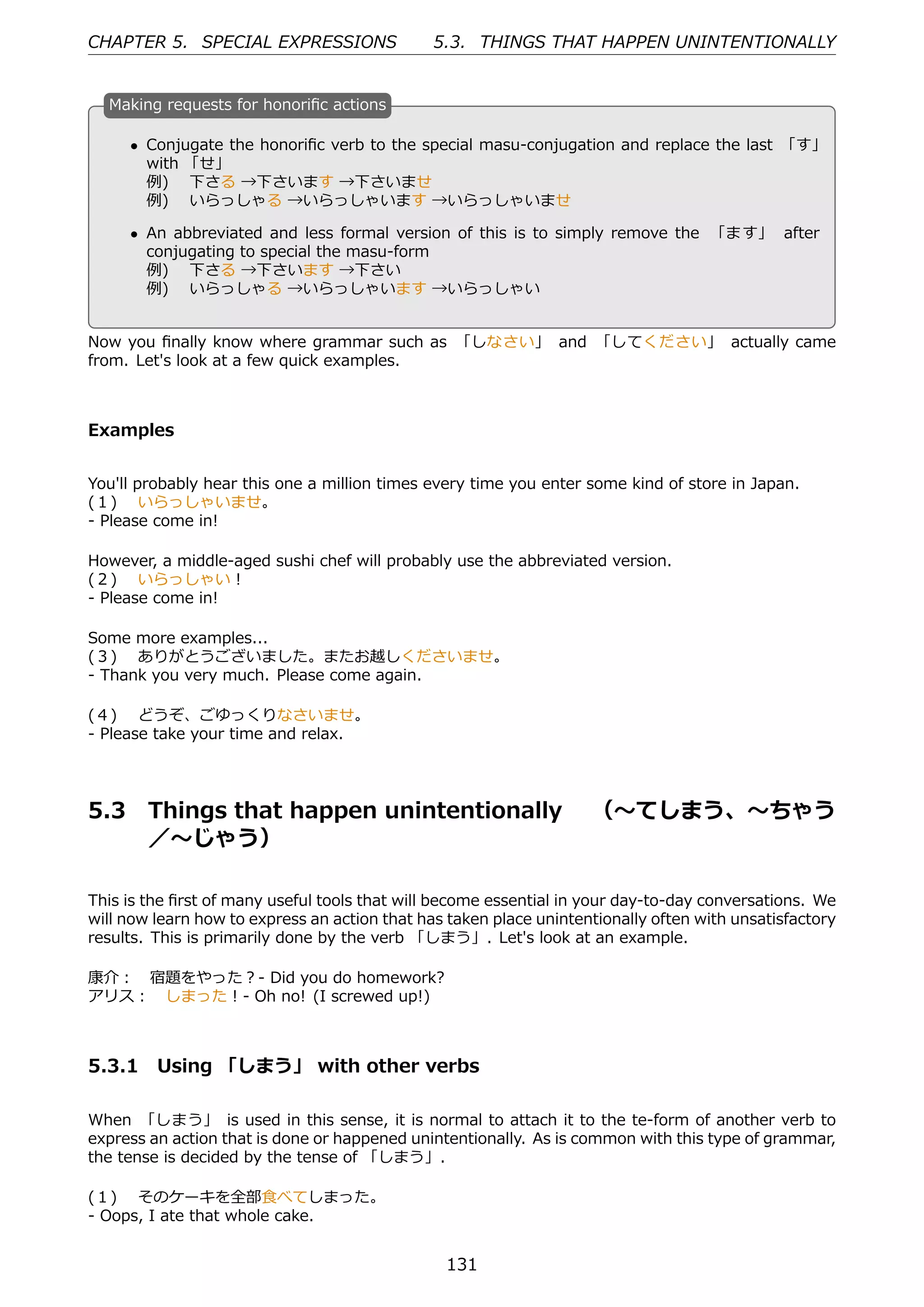 CHAPTER 5. SPECIAL EXPRESSIONS                 5.3. THINGS THAT HAPPEN UNINTENTIONALLY


  M
  . aking requests for honoriﬁc actions

      • Conjugate the honoriﬁc verb to the special masu-conjugation and replace the last 「す」
        with 「せ」
        例)  下さる →下さいます →下さいませ
        例)  いらっしゃる →いらっしゃいます →いらっしゃいませ
  .                                             .
      • An abbreviated and less formal version of this is to simply remove the 「ます」 after
        conjugating to special the masu-form
        例)  下さる →下さいます →下さい
        例)  いらっしゃる →いらっしゃいます →いらっしゃい


Now you ﬁnally know where grammar such as 「しなさい」 and 「してください」 actually came
from. Let's look at a few quick examples.



Examples


You'll probably hear this one a million times every time you enter some kind of store in Japan.
(１)  いらっしゃいませ。
- Please come in!

However, a middle-aged sushi chef will probably use the abbreviated version.
(２)  いらっしゃい！
- Please come in!

Some more examples...
(３)  ありがとうございました。またお越しくださいませ。
- Thank you very much. Please come again.

(４)  どうぞ、ごゆっくりなさいませ。
- Please take your time and relax.




5.3     Things that happen unintentionally  （〜てしまう、〜ちゃう
        ／〜じゃう）

This is the ﬁrst of many useful tools that will become essential in your day-to-day conversations. We
will now learn how to express an action that has taken place unintentionally often with unsatisfactory
results. This is primarily done by the verb 「しまう」. Let's look at an example.

康介： 宿題をやった？- Did you do homework?
アリス： しまった！- Oh no! (I screwed up!)



5.3.1 Using 「しまう」 with other verbs

When 「しまう」 is used in this sense, it is normal to attach it to the te-form of another verb to
express an action that is done or happened unintentionally. As is common with this type of grammar,
the tense is decided by the tense of 「しまう」.

(１)  そのケーキを全部⾷べてしまった。
- Oops, I ate that whole cake.


                                                131
 