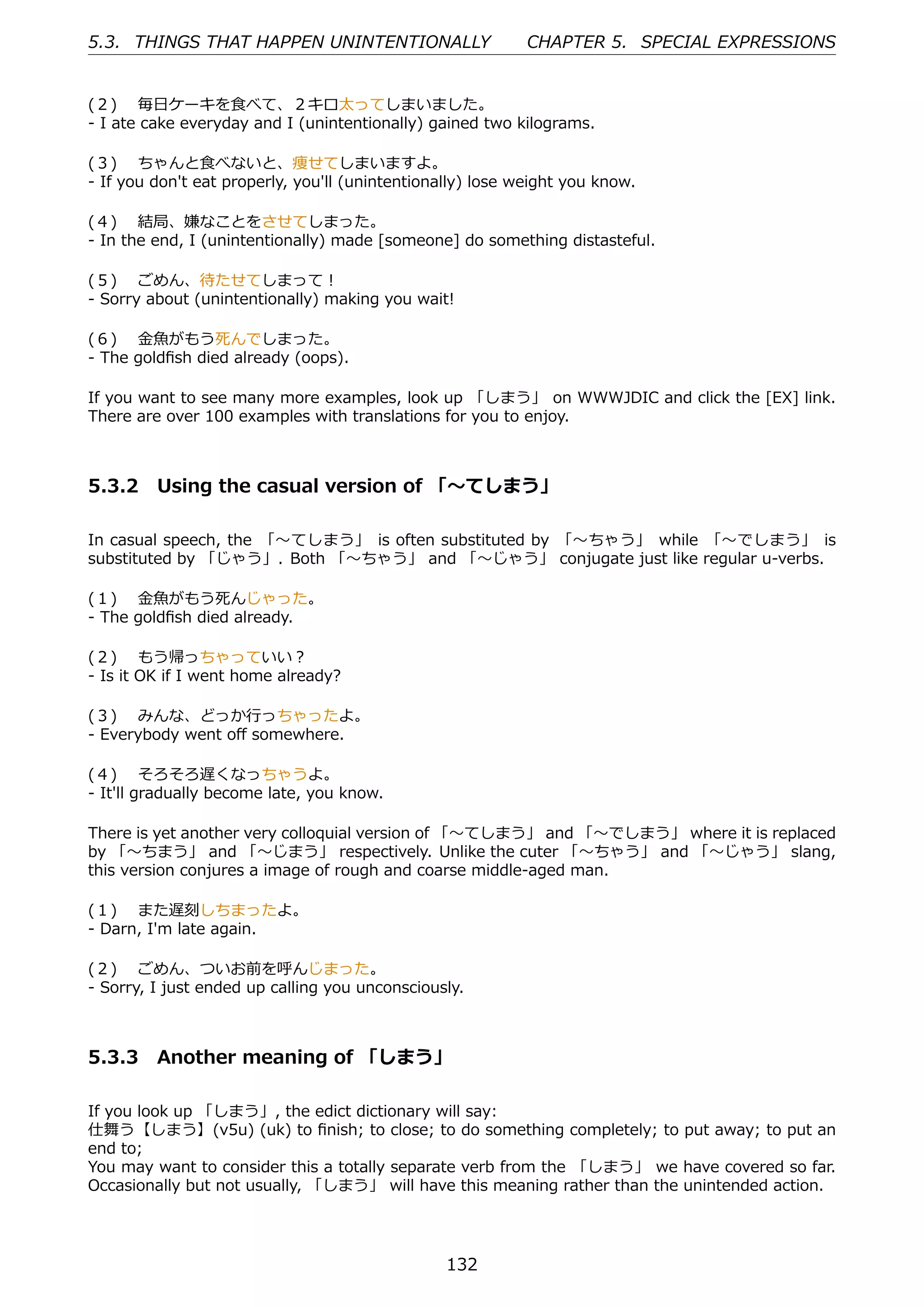 5.3. THINGS THAT HAPPEN UNINTENTIONALLY                     CHAPTER 5. SPECIAL EXPRESSIONS


(２)  毎⽇ケーキを⾷べて、２キロ太ってしまいました。
- I ate cake everyday and I (unintentionally) gained two kilograms.

(３)  ちゃんと⾷べないと、痩せてしまいますよ。
- If you don't eat properly, you'll (unintentionally) lose weight you know.

(４)  結局、嫌なことをさせてしまった。
- In the end, I (unintentionally) made [someone] do something distasteful.

(５)  ごめん、待たせてしまって！
- Sorry about (unintentionally) making you wait!

(６)  ⾦⿂がもう死んでしまった。
- The goldﬁsh died already (oops).

If you want to see many more examples, look up 「しまう」 on WWWJDIC and click the [EX] link.
There are over 100 examples with translations for you to enjoy.



5.3.2 Using the casual version of 「〜てしまう」

In casual speech, the 「〜てしまう」 is often substituted by 「〜ちゃう」 while 「〜でしまう」 is
substituted by 「じゃう」. Both 「〜ちゃう」 and 「〜じゃう」 conjugate just like regular u-verbs.

(１)  ⾦⿂がもう死んじゃった。
- The goldﬁsh died already.

(２)  もう帰っちゃっていい？
- Is it OK if I went home already?

(３)  みんな、どっか⾏っちゃったよ。
- Everybody went oﬀ somewhere.

(４)  そろそろ遅くなっちゃうよ。
- It'll gradually become late, you know.

There is yet another very colloquial version of 「〜てしまう」 and 「〜でしまう」 where it is replaced
by 「〜ちまう」 and 「〜じまう」 respectively. Unlike the cuter 「〜ちゃう」 and 「〜じゃう」 slang,
this version conjures a image of rough and coarse middle-aged man.

(１)  また遅刻しちまったよ。
- Darn, I'm late again.

(２)  ごめん、ついお前を呼んじまった。
- Sorry, I just ended up calling you unconsciously.



5.3.3 Another meaning of 「しまう」

If you look up 「しまう」, the edict dictionary will say:
仕舞う【しまう】(v5u) (uk) to ﬁnish; to close; to do something completely; to put away; to put an
end to;
You may want to consider this a totally separate verb from the 「しまう」 we have covered so far.
Occasionally but not usually, 「しまう」 will have this meaning rather than the unintended action.




                                                 132
 