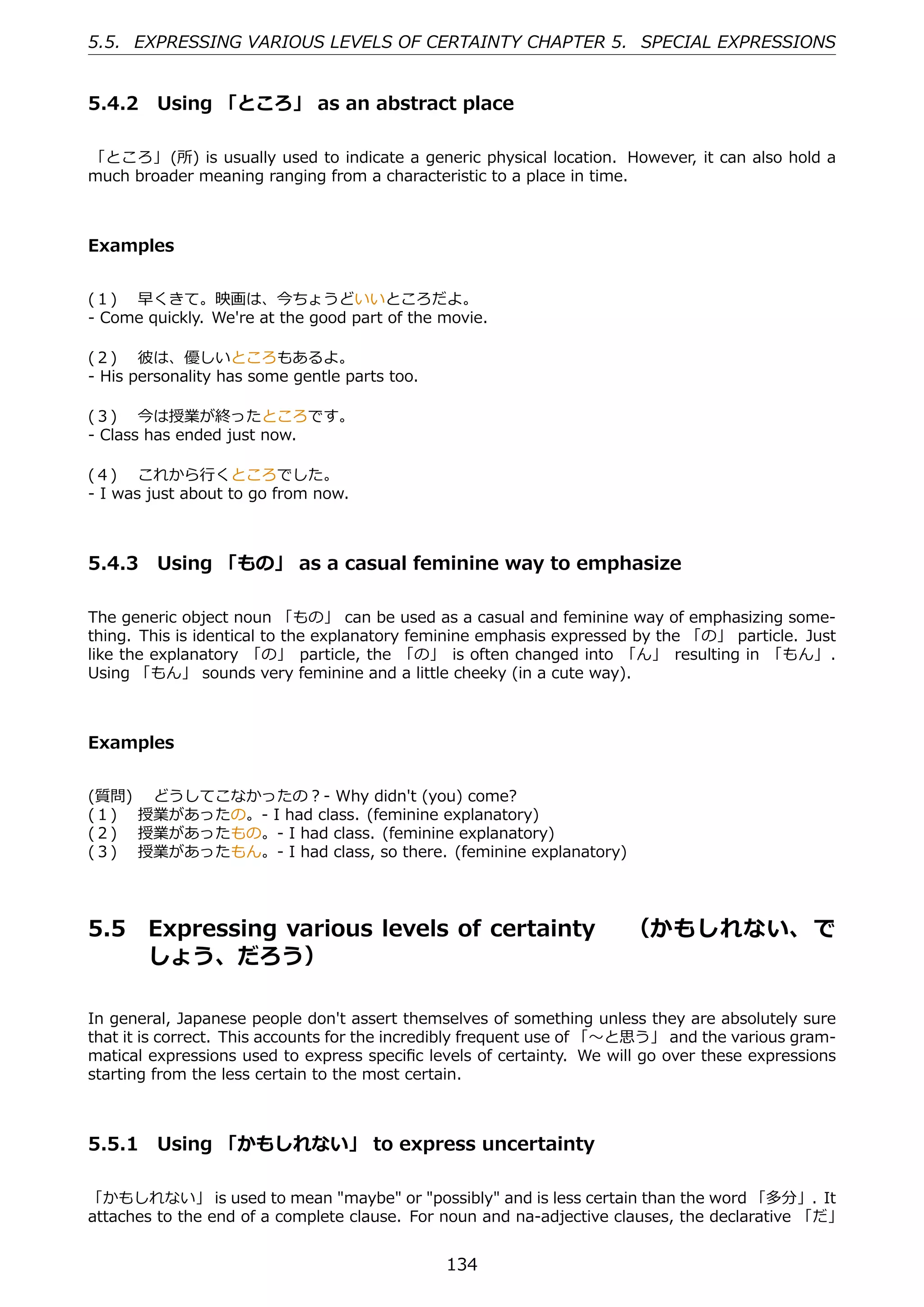 5.5. EXPRESSING VARIOUS LEVELS OF CERTAINTY CHAPTER 5. SPECIAL EXPRESSIONS


5.4.2 Using 「ところ」 as an abstract place

「ところ」 (所) is usually used to indicate a generic physical location. However, it can also hold a
much broader meaning ranging from a characteristic to a place in time.



Examples


(１)  早くきて。映画は、今ちょうどいいところだよ。
- Come quickly. We're at the good part of the movie.

(２)  彼は、優しいところもあるよ。
- His personality has some gentle parts too.

(３)  今は授業が終ったところです。
- Class has ended just now.

(４)  これから⾏くところでした。
- I was just about to go from now.



5.4.3 Using 「もの」 as a casual feminine way to emphasize

The generic object noun 「もの」 can be used as a casual and feminine way of emphasizing some-
thing. This is identical to the explanatory feminine emphasis expressed by the 「の」 particle. Just
like the explanatory 「の」 particle, the 「の」 is often changed into 「ん」 resulting in 「もん」.
Using 「もん」 sounds very feminine and a little cheeky (in a cute way).



Examples


(質問)  どうしてこなかったの？- Why didn't (you) come?
(１)  授業があったの。- I had class. (feminine explanatory)
(２)  授業があったもの。- I had class. (feminine explanatory)
(３)  授業があったもん。- I had class, so there. (feminine explanatory)




5.5     Expressing various levels of certainty  （かもしれない、 で
        しょう、だろう）

In general, Japanese people don't assert themselves of something unless they are absolutely sure
that it is correct. This accounts for the incredibly frequent use of 「〜と思う」 and the various gram-
matical expressions used to express speciﬁc levels of certainty. We will go over these expressions
starting from the less certain to the most certain.



5.5.1 Using 「かもしれない」 to express uncertainty

「かもしれない」 is used to mean "maybe" or "possibly" and is less certain than the word 「多分」. It
attaches to the end of a complete clause. For noun and na-adjective clauses, the declarative 「だ」


                                               134
 