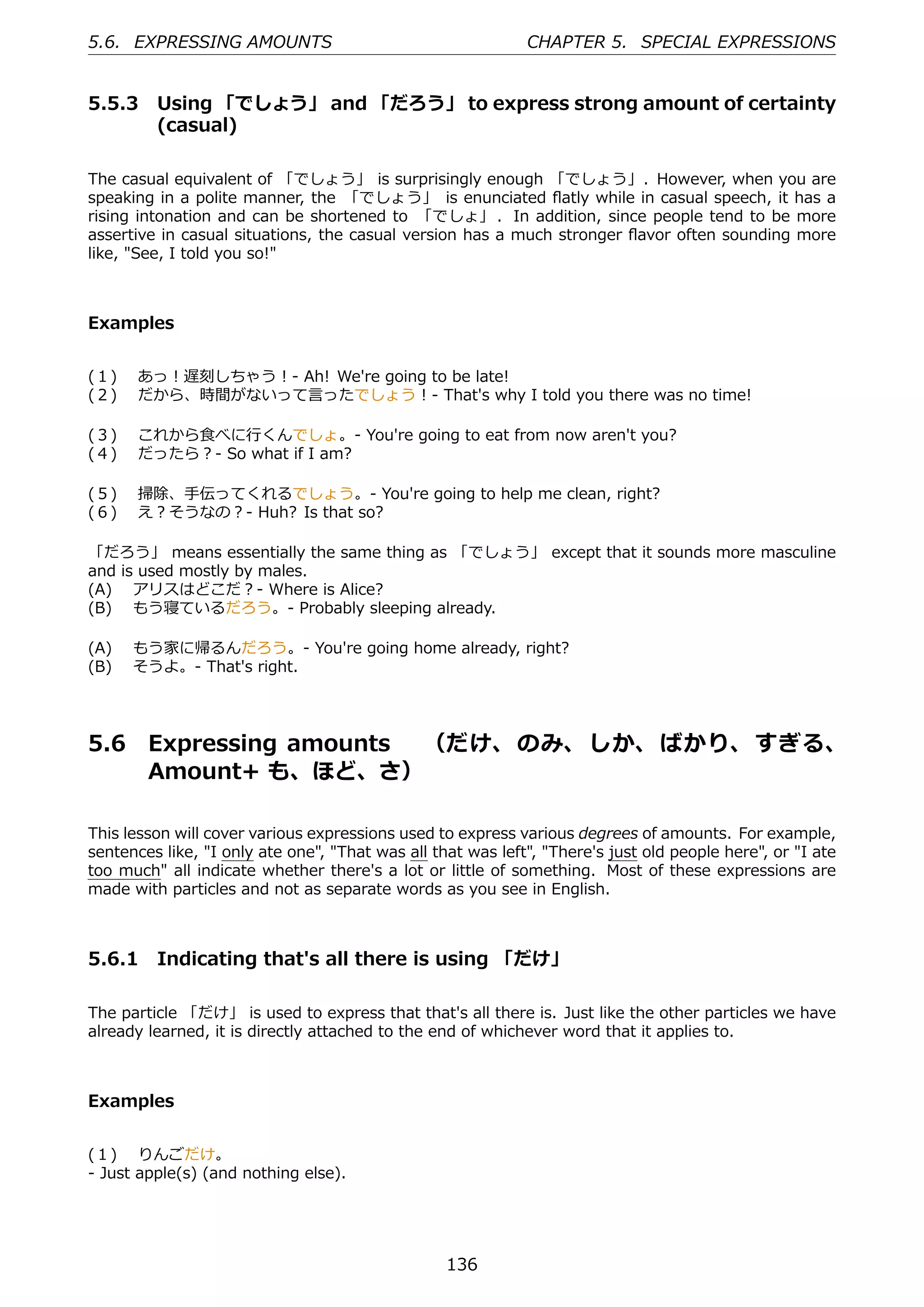5.6. EXPRESSING AMOUNTS                                      CHAPTER 5. SPECIAL EXPRESSIONS


5.5.3 Using 「でしょう」 and 「だろう」 to express strong amount of certainty
      (casual)

The casual equivalent of 「でしょう」 is surprisingly enough 「でしょう」. However, when you are
speaking in a polite manner, the 「でしょう」 is enunciated ﬂatly while in casual speech, it has a
rising intonation and can be shortened to 「でしょ」 . In addition, since people tend to be more
assertive in casual situations, the casual version has a much stronger ﬂavor often sounding more
like, "See, I told you so!"



Examples


(１)  あっ！遅刻しちゃう！- Ah! We're going to be late!
(２)  だから、時間がないって⾔ったでしょう！- That's why I told you there was no time!

(３)  これから⾷べに⾏くんでしょ。- You're going to eat from now aren't you?
(４)  だったら？- So what if I am?

(５)  掃除、⼿伝ってくれるでしょう。- You're going to help me clean, right?
(６)  え？そうなの？- Huh? Is that so?

「だろう」 means essentially the same thing as 「でしょう」 except that it sounds more masculine
and is used mostly by males.
(A)  アリスはどこだ？- Where is Alice?
(B)  もう寝ているだろう。- Probably sleeping already.

(A)  もう家に帰るんだろう。- You're going home already, right?
(B)  そうよ。- That's right.




5.6     Expressing amounts  （だけ、 のみ、 しか、 ばかり、 すぎる、
        Amount+ も、ほど、さ）

This lesson will cover various expressions used to express various degrees of amounts. For example,
sentences like, "I only ate one", "That was all that was left", "There's just old people here", or "I ate
too much" all indicate whether there's a lot or little of something. Most of these expressions are
made with particles and not as separate words as you see in English.



5.6.1 Indicating that's all there is using 「だけ」

The particle 「だけ」 is used to express that that's all there is. Just like the other particles we have
already learned, it is directly attached to the end of whichever word that it applies to.



Examples


(１)  りんごだけ。
- Just apple(s) (and nothing else).




                                                  136
 