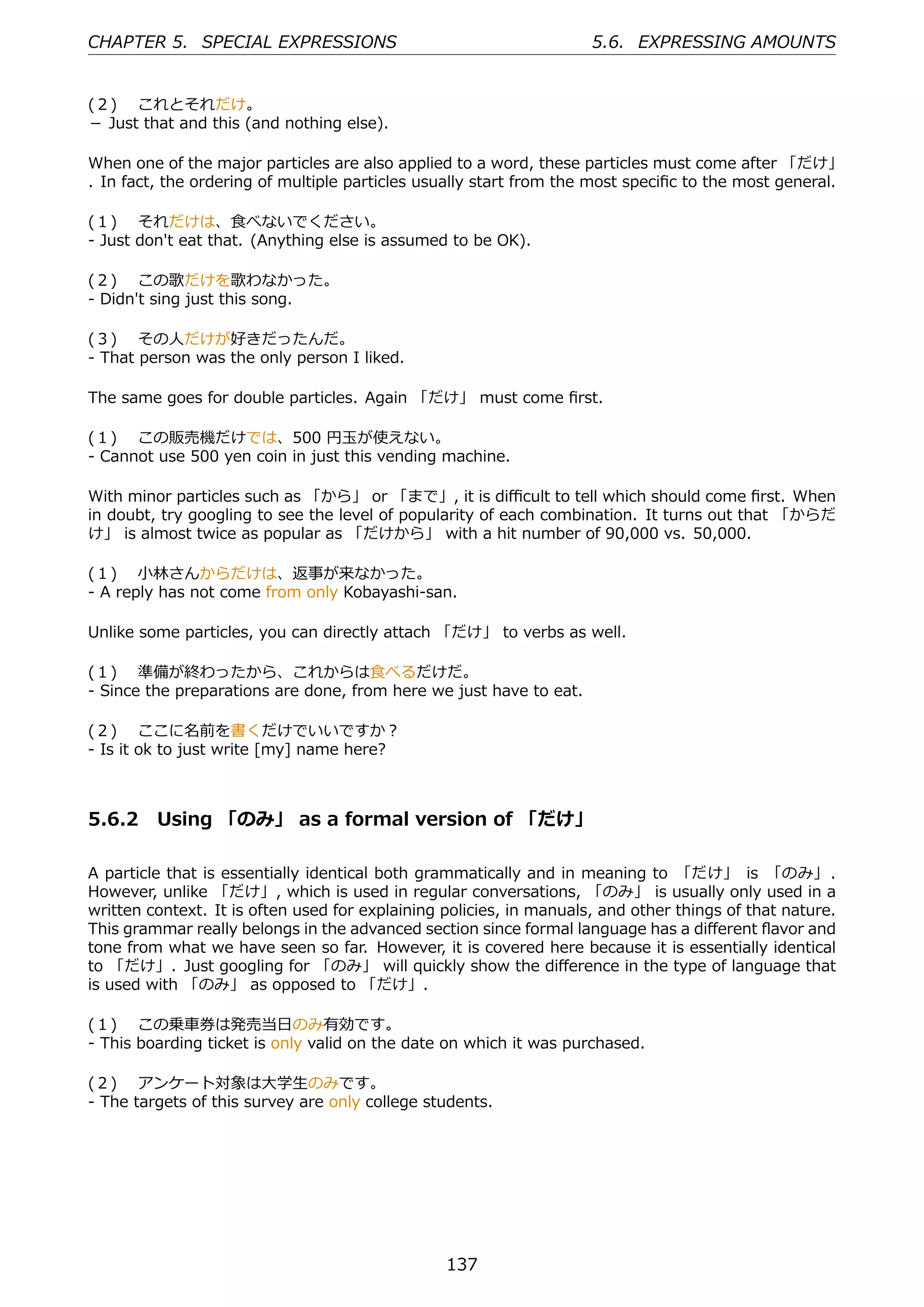 CHAPTER 5. SPECIAL EXPRESSIONS                                       5.6. EXPRESSING AMOUNTS


(２)  これとそれだけ。
－ Just that and this (and nothing else).

When one of the major particles are also applied to a word, these particles must come after 「だけ」
. In fact, the ordering of multiple particles usually start from the most speciﬁc to the most general.

(１)  それだけは、⾷べないでください。
- Just don't eat that. (Anything else is assumed to be OK).

(２)  この歌だけを歌わなかった。
- Didn't sing just this song.

(３)  その⼈だけが好きだったんだ。
- That person was the only person I liked.

The same goes for double particles. Again 「だけ」 must come ﬁrst.

(１)  この販売機だけでは、500 円⽟が使えない。
- Cannot use 500 yen coin in just this vending machine.

With minor particles such as 「から」 or 「まで」, it is diﬃcult to tell which should come ﬁrst. When
in doubt, try googling to see the level of popularity of each combination. It turns out that 「からだ
け」 is almost twice as popular as 「だけから」 with a hit number of 90,000 vs. 50,000.

(１)  ⼩林さんからだけは、返事が来なかった。
- A reply has not come from only Kobayashi-san.

Unlike some particles, you can directly attach 「だけ」 to verbs as well.

(１)  準備が終わったから、これからは⾷べるだけだ。
- Since the preparations are done, from here we just have to eat.

(２)  ここに名前を書くだけでいいですか？
- Is it ok to just write [my] name here?



5.6.2 Using 「のみ」 as a formal version of 「だけ」

A particle that is essentially identical both grammatically and in meaning to 「だけ」 is 「のみ」 .
However, unlike 「だけ」, which is used in regular conversations, 「のみ」 is usually only used in a
written context. It is often used for explaining policies, in manuals, and other things of that nature.
This grammar really belongs in the advanced section since formal language has a diﬀerent ﬂavor and
tone from what we have seen so far. However, it is covered here because it is essentially identical
to 「だけ」. Just googling for 「のみ」 will quickly show the diﬀerence in the type of language that
is used with 「のみ」 as opposed to 「だけ」.

(１)  この乗⾞券は発売当⽇のみ有効です。
- This boarding ticket is only valid on the date on which it was purchased.

(２)  アンケート対象は⼤学⽣のみです。
- The targets of this survey are only college students.




                                                 137
 