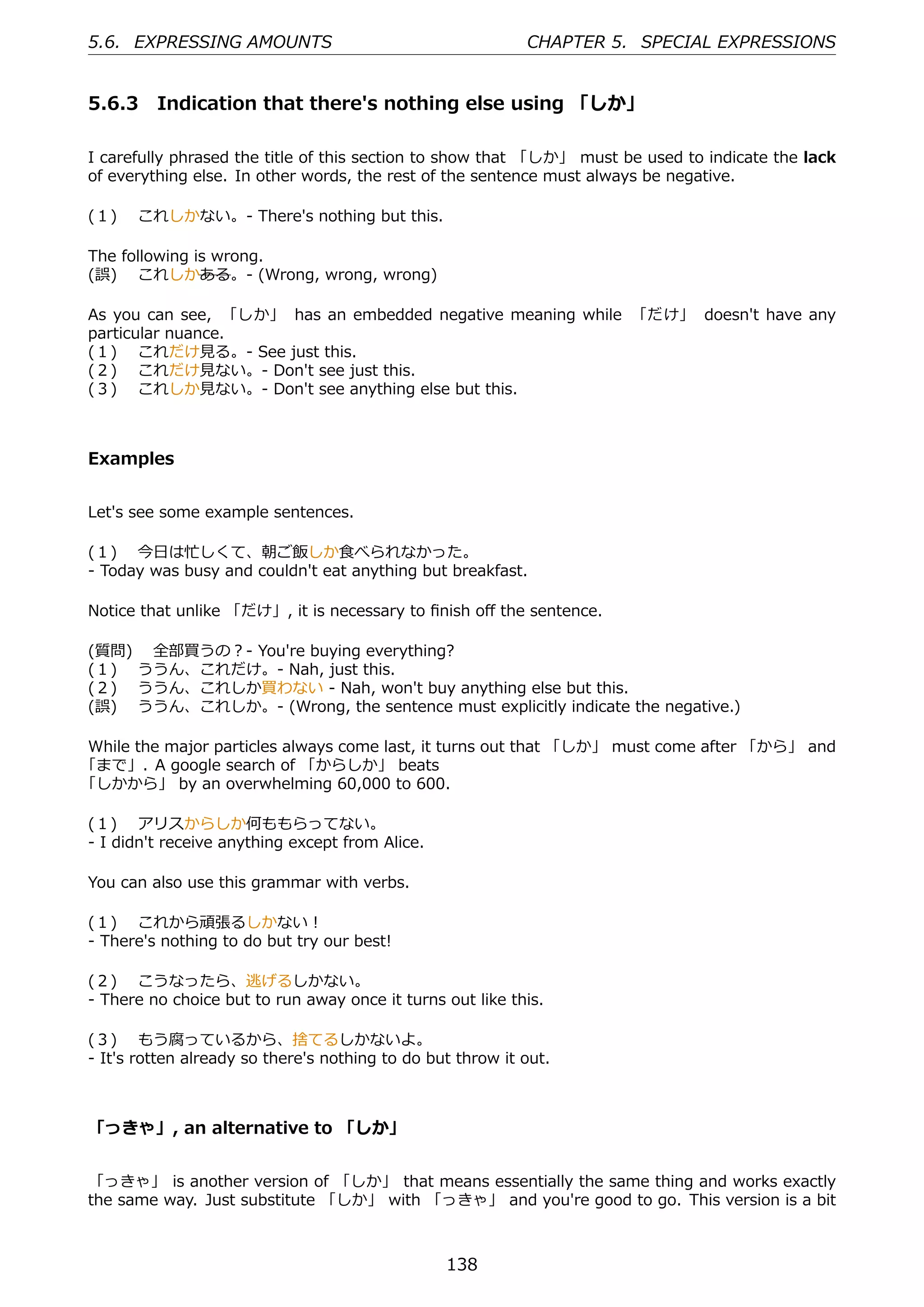 5.6. EXPRESSING AMOUNTS                                     CHAPTER 5. SPECIAL EXPRESSIONS


5.6.3 Indication that there's nothing else using 「しか」

I carefully phrased the title of this section to show that 「しか」 must be used to indicate the lack
of everything else. In other words, the rest of the sentence must always be negative.

(１)  これしかない。- There's nothing but this.

The following is wrong.
(誤)  これしかある。- (Wrong, wrong, wrong)

As you can see, 「しか」 has an embedded negative meaning while 「だけ」 doesn't have any
particular nuance.
(１)  これだけ⾒る。- See just this.
(２)  これだけ⾒ない。- Don't see just this.
(３)  これしか⾒ない。- Don't see anything else but this.



Examples


Let's see some example sentences.

(１)  今⽇は忙しくて、朝ご飯しか⾷べられなかった。
- Today was busy and couldn't eat anything but breakfast.

Notice that unlike 「だけ」, it is necessary to ﬁnish oﬀ the sentence.

(質問)  全部買うの？- You're buying everything?
(１)  ううん、これだけ。- Nah, just this.
(２)  ううん、これしか買わない - Nah, won't buy anything else but this.
(誤)  ううん、これしか。- (Wrong, the sentence must explicitly indicate the negative.)

While the major particles always come last, it turns out that 「しか」 must come after 「から」 and
「まで」. A google search of 「からしか」 beats
「しかから」 by an overwhelming 60,000 to 600.

(１)  アリスからしか何ももらってない。
- I didn't receive anything except from Alice.

You can also use this grammar with verbs.

(１)  これから頑張るしかない！
- There's nothing to do but try our best!

(２)  こうなったら、逃げるしかない。
- There no choice but to run away once it turns out like this.

(３)  もう腐っているから、捨てるしかないよ。
- It's rotten already so there's nothing to do but throw it out.



「っきゃ」, an alternative to 「しか」


「っきゃ」 is another version of 「しか」 that means essentially the same thing and works exactly
the same way. Just substitute 「しか」 with 「っきゃ」 and you're good to go. This version is a bit



                                                 138
 