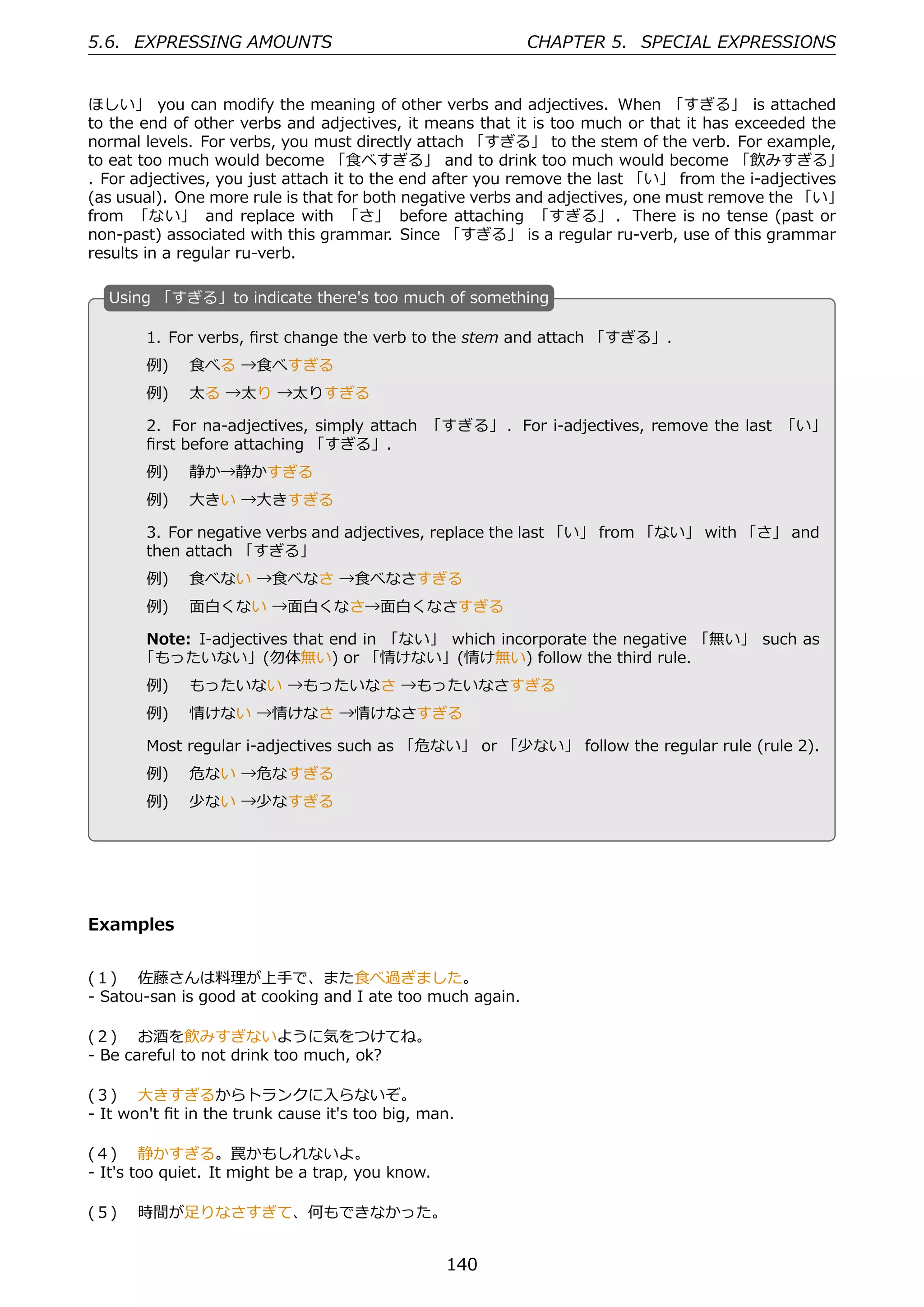 5.6. EXPRESSING AMOUNTS                                    CHAPTER 5. SPECIAL EXPRESSIONS


ほしい」 you can modify the meaning of other verbs and adjectives. When 「すぎる」 is attached
to the end of other verbs and adjectives, it means that it is too much or that it has exceeded the
normal levels. For verbs, you must directly attach 「すぎる」 to the stem of the verb. For example,
to eat too much would become 「⾷べすぎる」 and to drink too much would become 「飲みすぎる」
. For adjectives, you just attach it to the end after you remove the last 「い」 from the i-adjectives
(as usual). One more rule is that for both negative verbs and adjectives, one must remove the 「い」
from 「ない」 and replace with 「さ」 before attaching 「すぎる」 . There is no tense (past or
non-past) associated with this grammar. Since 「すぎる」 is a regular ru-verb, use of this grammar
results in a regular ru-verb.

  U
  . sing 「すぎる」to indicate there's too much of something

        1. For verbs, ﬁrst change the verb to the stem and attach 「すぎる」.
        例)  ⾷べる →⾷べすぎる
        例)  太る →太り →太りすぎる

        2. For na-adjectives, simply attach 「すぎる」 . For i-adjectives, remove the last 「い」
        ﬁrst before attaching 「すぎる」.
        例)  静か→静かすぎる
        例)  ⼤きい →⼤きすぎる

        3. For negative verbs and adjectives, replace the last 「い」 from 「ない」 with 「さ」 and
        then attach 「すぎる」
  .                                               .
        例)  ⾷べない →⾷べなさ →⾷べなさすぎる
        例)  ⾯⽩くない →⾯⽩くなさ→⾯⽩くなさすぎる

       Note: I-adjectives that end in 「ない」 which incorporate the negative 「無い」 such as
       「もったいない」(勿体無い) or 「情けない」(情け無い) follow the third rule.
        例)  もったいない →もったいなさ →もったいなさすぎる
        例)  情けない →情けなさ →情けなさすぎる

        Most regular i-adjectives such as 「危ない」 or 「少ない」 follow the regular rule (rule 2).
        例)  危ない →危なすぎる
        例)  少ない →少なすぎる




Examples


(１)  佐藤さんは料理が上⼿で、また⾷べ過ぎました。
- Satou-san is good at cooking and I ate too much again.

(２)  お酒を飲みすぎないように気をつけてね。
- Be careful to not drink too much, ok?

(３)  ⼤きすぎるからトランクに⼊らないぞ。
- It won't ﬁt in the trunk cause it's too big, man.

(４)  静かすぎる。罠かもしれないよ。
- It's too quiet. It might be a trap, you know.

(５)  時間が⾜りなさすぎて、何もできなかった。


                                                  140
 