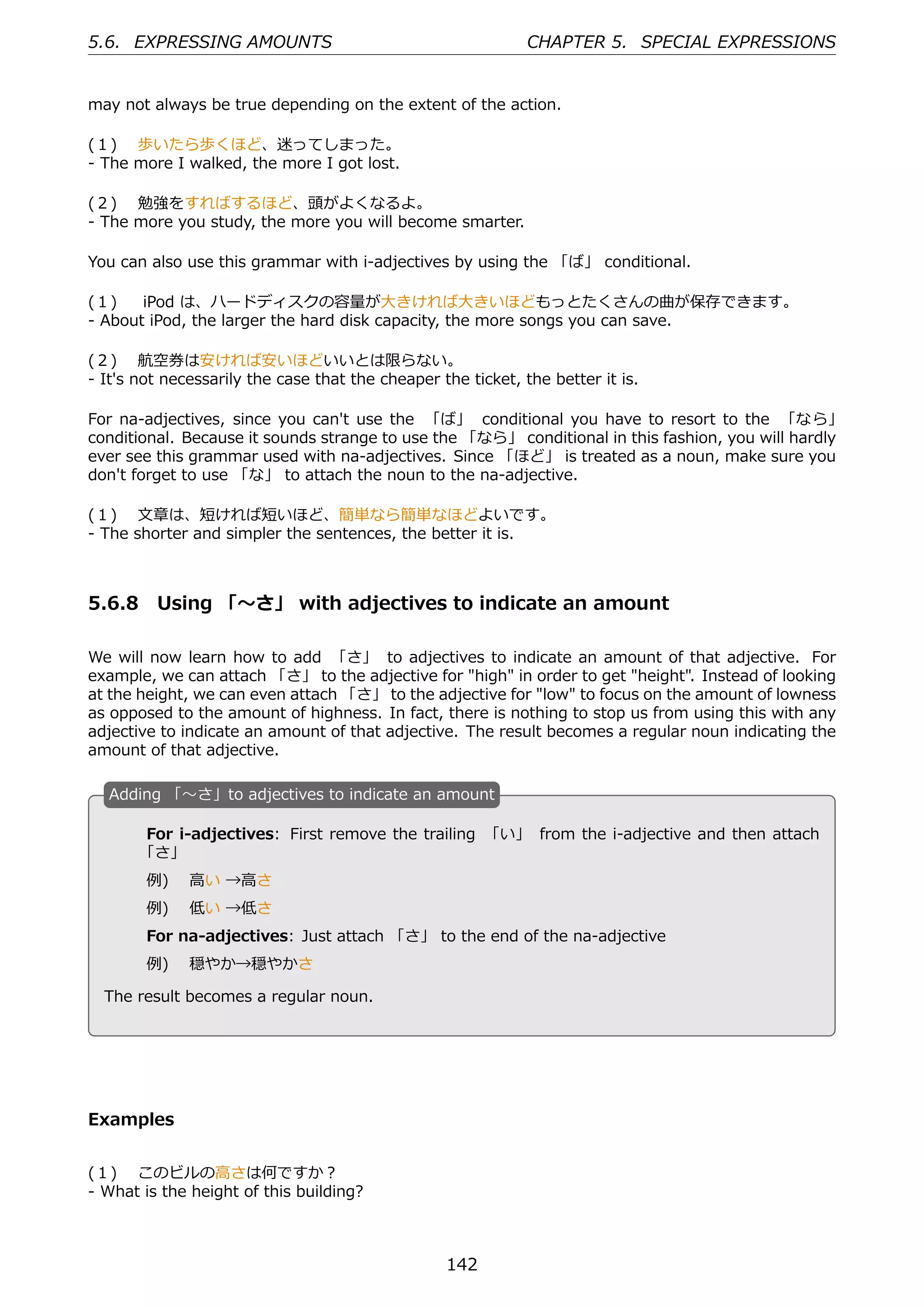 5.6. EXPRESSING AMOUNTS                                       CHAPTER 5. SPECIAL EXPRESSIONS


may not always be true depending on the extent of the action.

(１)  歩いたら歩くほど、迷ってしまった。
- The more I walked, the more I got lost.

(２)  勉強をすればするほど、頭がよくなるよ。
- The more you study, the more you will become smarter.

You can also use this grammar with i-adjectives by using the 「ば」 conditional.

(１)   iPod は、ハードディスクの容量が⼤きければ⼤きいほどもっとたくさんの曲が保存できます。
- About iPod, the larger the hard disk capacity, the more songs you can save.

(２)  航空券は安ければ安いほどいいとは限らない。
- It's not necessarily the case that the cheaper the ticket, the better it is.

For na-adjectives, since you can't use the 「ば」 conditional you have to resort to the 「なら」
conditional. Because it sounds strange to use the 「なら」 conditional in this fashion, you will hardly
ever see this grammar used with na-adjectives. Since 「ほど」 is treated as a noun, make sure you
don't forget to use 「な」 to attach the noun to the na-adjective.

(１)  ⽂章は、短ければ短いほど、簡単なら簡単なほどよいです。
- The shorter and simpler the sentences, the better it is.



5.6.8 Using 「〜さ」 with adjectives to indicate an amount

We will now learn how to add 「さ」 to adjectives to indicate an amount of that adjective. For
example, we can attach 「さ」 to the adjective for "high" in order to get "height". Instead of looking
at the height, we can even attach 「さ」 to the adjective for "low" to focus on the amount of lowness
as opposed to the amount of highness. In fact, there is nothing to stop us from using this with any
adjective to indicate an amount of that adjective. The result becomes a regular noun indicating the
amount of that adjective.

  A
  . dding 「〜さ」to adjectives to indicate an amount

       For i-adjectives: First remove the trailing 「い」 from the i-adjective and then attach
       「さ」
        例)  ⾼い →⾼さ

  .     例)  低い →低さ                                  .
        For na-adjectives: Just attach 「さ」 to the end of the na-adjective
        例)  穏やか→穏やかさ

  The result becomes a regular noun.




Examples


(１)  このビルの⾼さは何ですか？
- What is the height of this building?



                                                  142
 