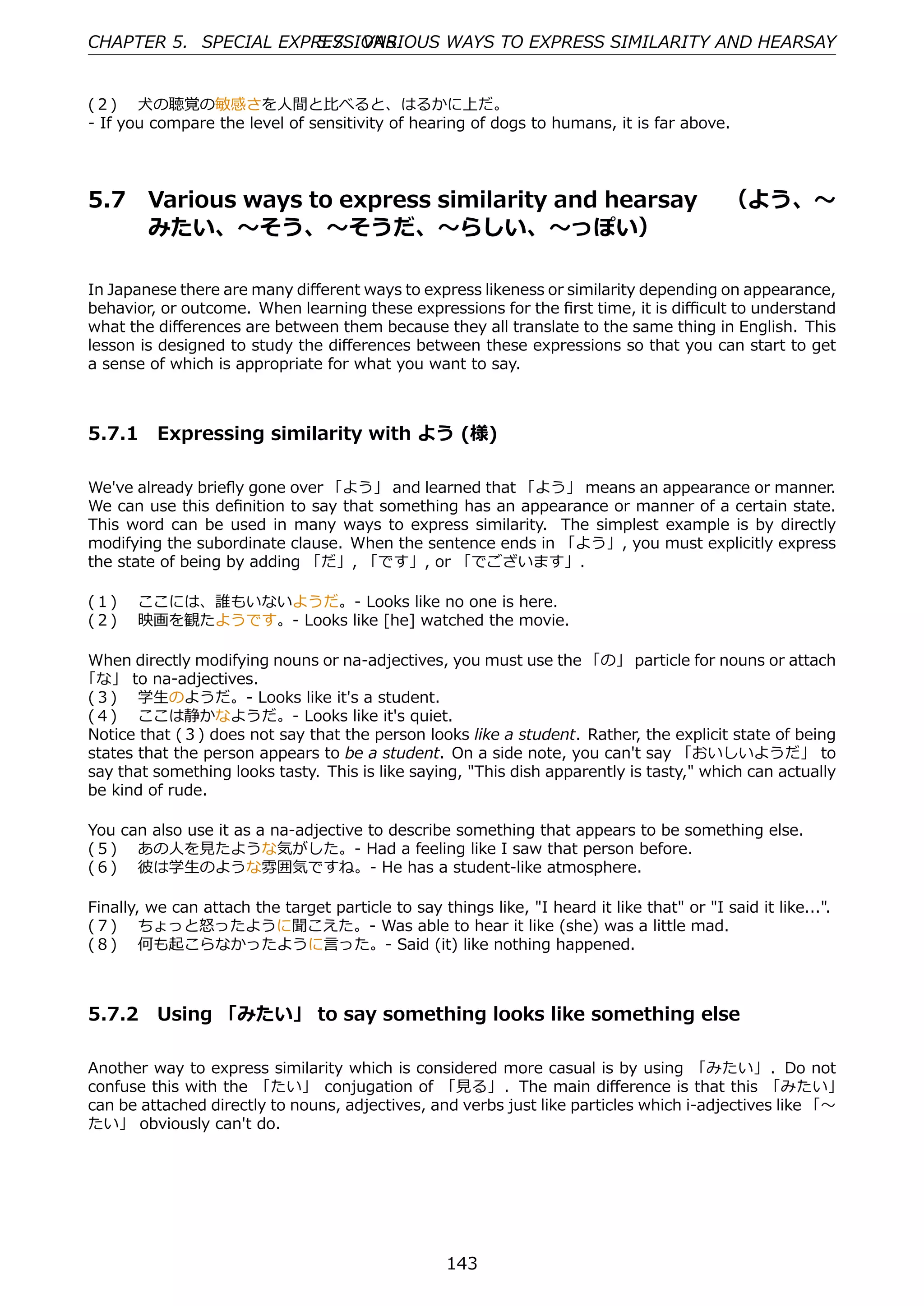 CHAPTER 5. SPECIAL EXPRESSIONS
                        5.7. VARIOUS WAYS TO EXPRESS SIMILARITY AND HEARSAY


 (２)  ⽝の聴覚の敏感さを⼈間と⽐べると、はるかに上だ。
 - If you compare the level of sensitivity of hearing of dogs to humans, it is far above.




 5.7     Various ways to express similarity and hearsay  （よう、〜
         みたい、〜そう、〜そうだ、〜らしい、〜っぽい）

 In Japanese there are many diﬀerent ways to express likeness or similarity depending on appearance,
 behavior, or outcome. When learning these expressions for the ﬁrst time, it is diﬃcult to understand
 what the diﬀerences are between them because they all translate to the same thing in English. This
 lesson is designed to study the diﬀerences between these expressions so that you can start to get
 a sense of which is appropriate for what you want to say.



 5.7.1 Expressing similarity with よう (様)

 We've already brieﬂy gone over 「よう」 and learned that 「よう」 means an appearance or manner.
 We can use this deﬁnition to say that something has an appearance or manner of a certain state.
 This word can be used in many ways to express similarity. The simplest example is by directly
 modifying the subordinate clause. When the sentence ends in 「よう」, you must explicitly express
 the state of being by adding 「だ」, 「です」, or 「でございます」.

 (１)  ここには、誰もいないようだ。- Looks like no one is here.
 (２)  映画を観たようです。- Looks like [he] watched the movie.

When directly modifying nouns or na-adjectives, you must use the 「の」 particle for nouns or attach
「な」 to na-adjectives.
(３)  学⽣のようだ。- Looks like it's a student.
(４)  ここは静かなようだ。- Looks like it's quiet.
Notice that (３) does not say that the person looks like a student. Rather, the explicit state of being
states that the person appears to be a student. On a side note, you can't say 「おいしいようだ」 to
say that something looks tasty. This is like saying, "This dish apparently is tasty," which can actually
be kind of rude.

 You can also use it as a na-adjective to describe something that appears to be something else.
 (５)  あの⼈を⾒たような気がした。- Had a feeling like I saw that person before.
 (６)  彼は学⽣のような雰囲気ですね。- He has a student-like atmosphere.

 Finally, we can attach the target particle to say things like, "I heard it like that" or "I said it like...".
 (７)  ちょっと怒ったように聞こえた。- Was able to hear it like (she) was a little mad.
 (８)  何も起こらなかったように⾔った。- Said (it) like nothing happened.



 5.7.2 Using 「みたい」 to say something looks like something else

 Another way to express similarity which is considered more casual is by using 「みたい」. Do not
 confuse this with the 「たい」 conjugation of 「⾒る」. The main diﬀerence is that this 「みたい」
 can be attached directly to nouns, adjectives, and verbs just like particles which i-adjectives like 「〜
 たい」 obviously can't do.




                                                     143
 