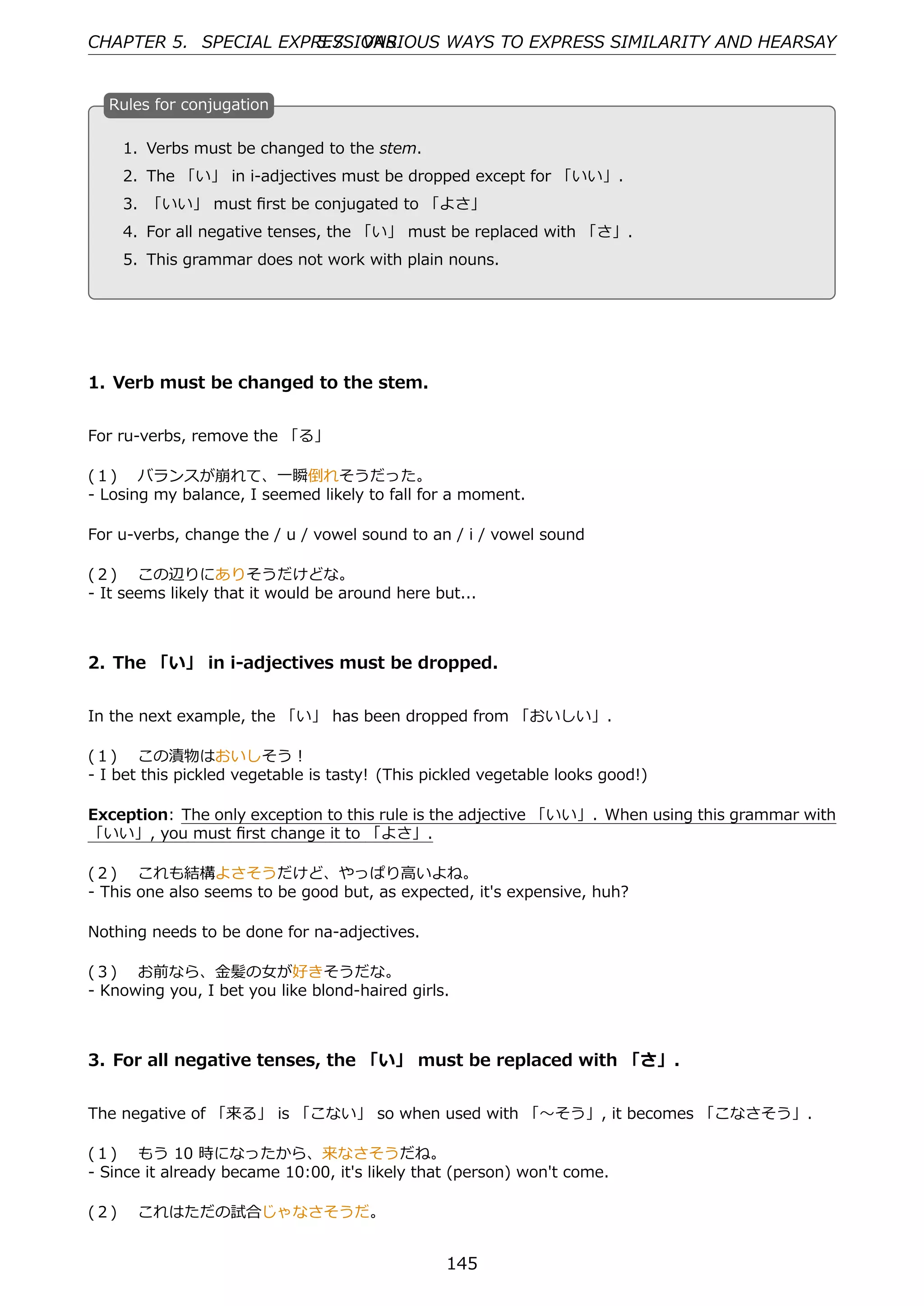 CHAPTER 5. SPECIAL EXPRESSIONS
                       5.7. VARIOUS WAYS TO EXPRESS SIMILARITY AND HEARSAY


  R
  . ules for conjugation

    1. Verbs must be changed to the stem.
    2. The 「い」 in i-adjectives must be dropped except for 「いい」.
  . 3. 「いい」 must ﬁrst be conjugated to 「よさ」  .

    4. For all negative tenses, the 「い」 must be replaced with 「さ」.
    5. This grammar does not work with plain nouns.




1. Verb must be changed to the stem.


For ru-verbs, remove the 「る」

(１)  バランスが崩れて、⼀瞬倒れそうだった。
- Losing my balance, I seemed likely to fall for a moment.

For u-verbs, change the / u / vowel sound to an / i / vowel sound

(２)  この辺りにありそうだけどな。
- It seems likely that it would be around here but...



2. The 「い」 in i-adjectives must be dropped.


In the next example, the 「い」 has been dropped from 「おいしい」.

(１)  この漬物はおいしそう！
- I bet this pickled vegetable is tasty! (This pickled vegetable looks good!)

Exception: The only exception to this rule is the adjective 「いい」. When using this grammar with
「いい」, you must ﬁrst change it to 「よさ」.

(２)  これも結構よさそうだけど、やっぱり⾼いよね。
- This one also seems to be good but, as expected, it's expensive, huh?

Nothing needs to be done for na-adjectives.

(３)  お前なら、⾦髪の⼥が好きそうだな。
- Knowing you, I bet you like blond-haired girls.



3. For all negative tenses, the 「い」 must be replaced with 「さ」.


The negative of 「来る」 is 「こない」 so when used with 「〜そう」, it becomes 「こなさそう」.

(１)  もう 10 時になったから、来なさそうだね。
- Since it already became 10:00, it's likely that (person) won't come.

(２)  これはただの試合じゃなさそうだ。


                                                 145
 